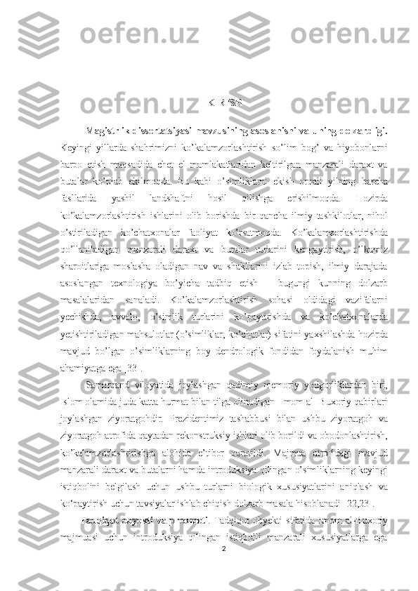 KIRISH
Magistrlik dissertatsiyasi mavzusining asoslanishi va uning dolzarbligi.
Keyingi   yillarda   shahrimizni   ko’kalamzorlashtirish   so’lim   bog’   va   hiyobonlarni
barpo   etish   maqsadida   chet   el   mamlakatlaridan   keltirilgan   manzarali   daraxt   va
butalar   ko’plab   ekilmoqda.   Bu   kabi   o’simliklarni   ekish   orqali   yilning   barcha
fasllarida   yashil   landshaftni   hosil   qilishga   erishilmoqda.   Hozirda
ko’kalamzorlashtirish   ishlarini   olib   borishda   bir   qancha   ilmiy   tashkilotlar,   nihol
o’stiriladigan   ko’chatxonalar   faoliyat   ko’rsatmoqda.   Ko’kalamzorlashtirishda
qo’llaniladigan   manzarali   daraxt   va   butalar   turlarini   kengaytirish,   o’lkamiz
sharoitlariga   moslasha   oladigan   nav   va   shakllarini   izlab   topish,   ilmiy   darajada
asoslangan   texnologiya   bo’yicha   tadbiq   etish   –   bugungi   kunning   dolzarb
masalalaridan   sanaladi.   Ko’kalamzorlashtirish   sohasi   oldidagi   vazifalarni
yechishda,   avvalo,   o’simlik   turlarini   ko’paytirishda   va   ko’chatxonalarda
yetishtiriladigan mahsulotlar (o’simliklar, ko’chatlar) sifatini yaxshilashda hozirda
mavjud   bo’lgan   o’simliklarning   boy   dendrologik   fondidan   foydalanish   muhim
ahamiyatga ega [33].
Samarqand   viloyatida   joylashgan   qadimiy   memoriy   yodgorliklardan   biri,
Islom olamida juda katta hurmat bilan tilga olinadigan  Imom al- Buxoriy qabirlari
joylashgan   ziyoratgohdir.   Prezidentimiz   tashabbusi   bilan   ushbu   ziyoratgoh   va
ziyoratgoh atrofida qaytadan rekonstruksiy ishlari olib borildi va obodonlashtirish,
ko’kalamzorlashtirishga   alohida   e’tibor   qaratildi.   Majmua   atrofidagi   mavjud
manzarali daraxt va butalarni hamda introduksiya qilingan o’simliklarning keyingi
istiqbolini   belgilash   uchun   ushbu   turlarni   biologik   xususiyatlarini   aniqlash   va
ko‘paytirish uchun tavsiyalar ishlab chiqish dolzarb masala hisoblanadi [22,23].
Tadqiqot   obyekti   va predmeti .   Tadqiqot   obyekti  sifatida   Imom   al-Buxoriy
majmuasi   uchun   introduksiya   qilingan   istiqbolli   manzarali   xususiyatlarga   ega
2  
  