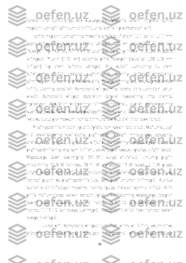 barcha   bo‘z   tuproqlariga   xos   xususiyatdir.   Mexanik   tarkibi   bo‘yicha   tajriba
maydoni tuprog‘i og‘ir qumoq bo‘lib, unda kichik loy zarrachalari ko‘p.
     Tajriba maydoni tuprog‘ining mexanik tarkibida o‘lchami 0,01 dan to 0,001 mm
gacha   bo‘lgan   loy   fraksiyasi   ko‘proq   uchraydi.   0,20   sm   qatlamida   0,01   mm   dan
fraksiyali   loy   48,61%,   20-40   sm   chuqurlikda   fizik   loy   hissasi   to   50,89   %   gacha
ko‘payadi.   Yuqori   (0-20   sm)   qatlamda   yirik   fraksiyali   (kattaligi   0,25-0,05   mm
bo‘lgan)   loy   qismi   ko‘proq   uchraydi.   Shu   sababli   tuproqning   bu   qismi
ko‘chuvchan   bo‘lib,   ekinlar   sug‘orilganda   suvning   ko‘proq   shimilishini
ta’minlaydi.   Tuproqning   yirik   va   kichik   fraksiyalarining   ana   shunday   qatlamlari
bo‘lib,   ularning   tarqalishi   Samarqand   viloyatining   barcha   tipik   tuproqlari   uchun
xosdir.   Samarqand   viloyati   Zarafshon   daryosi   havzasining   o’rta   qismida
joylashgan.   Zarafshon   vodiysining   iqlimi   kontinental,   quyosh   radiatsiyasining
kuchliligi,   sutkalik   va   mavsumiy   o’zgarib   turishi,   uzoq   davom   etadigan   jazirama
issiq va quruq yoz mavsumi hamda bir muncha sovuq qish bilan tavsiflanadi.
     Yog’ingarchilik miqdori oylar bo’yicha ham keskin farq qiladi. Ma’lumki, tog’
oldi   tekisliklarining   pastliklarida   yog’ingarchilik   tog’li   mintaqalarga   qaraganda
ancha   kam   yog’adi.   Qishloq   xo’jalik   ekinlarining   vegetatsiyasi   davrida
yog’ingarchilikning  eng  kam  bo’lishi,  asosan,  iyun-avgust  oylariga  to’g’ri   keladi.
Vegetatsiya   davri   davomiyligi   230-240   kunga   cho’ziladi.   Umumiy   yog’in
miqdorining   30-50%   bahorga,   25-40   %   qishga,   10-12   %   kuzga,   1-10%   yozga
to’g’ri   keladi.   Ko’p   yillik   ma’lumotlarning   ko’rsatishicha,   avgust   oyida   havo
harorati   yuqori   va   yog’ingarchilik   juda   kam   yoki   umuman   bo’lmaydi.   Kunduz
kunlari   sodir   bo’ladigan   maksimal   harorat   iyulga   nisbatan   kamroq   bo’ladi.   Ko’p
yillik   ma’lumotlarga   asosan   sentabr   oyida   o’simliklarning   vegetatsiya   jarayoni
davom   etadi.   Bu   davrda   maksimal   harorat   25-30   0C   dan   oshmaydi,   minimal
harorat   10-12   0C   dan   pastga   tushmaydi.   Oktabrdan   boshlab   havo   harorati   keskin
pasaya boshlaydi.
              Tuproqlari .   Samarqand   viloyati   tuproqlari   xilma-xil   bo’lib,   avtomorf   va
gidromorf   tuproqlar   keng   tarqalgan.   Samarqand   viloyati   sug’oriladigan
20  
  