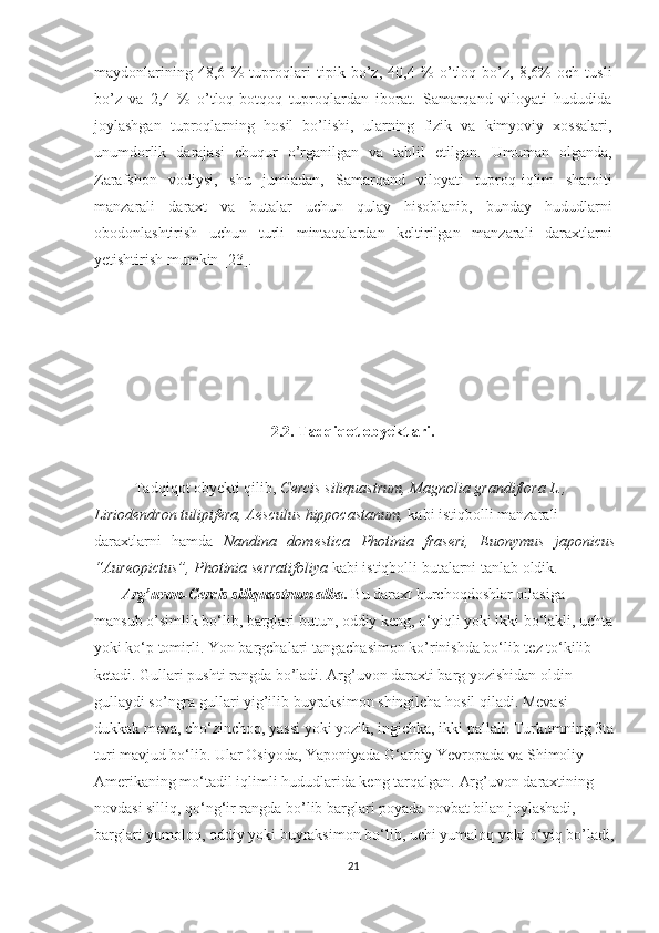 maydonlarining   48,6   %   tuproqlari   tipik   bo’z,   40,4   %   o’tloq-bo’z,   8,6%   och   tusli
bo’z   va   2,4   %   o’tloq-botqoq   tuproqlardan   iborat.   Samarqand   viloyati   hududida
joylashgan   tuproqlarning   hosil   bo’lishi,   ularning   fizik   va   kimyoviy   xossalari,
unumdorlik   darajasi   chuqur   o’rganilgan   va   tahlil   etilgan.   Umuman   olganda,
Zarafshon   vodiysi,   shu   jumladan,   Samarqand   viloyati   tuproq-iqlim   sharoiti
manzarali   daraxt   va   butalar   uchun   qulay   hisoblanib,   bunday   hududlarni
obodonlashtirish   uchun   turli   mintaqalardan   keltirilgan   manzarali   daraxtlarni
yetishtirish mumkin [23].
                         
2.2. Tadqiqot obyektlari.
Tadqiqot obyekti qilib ,  Cercis siliquastrum,  Magnolia grandiflora L., 
Liriodendron tulipifera,   Aesculus hippocastanum ,  kabi istiqbolli manzarali 
daraxtlarni   hamda   Nandina   domestica   Photinia   fraseri,   Euonymus   japonicus
“Aureopictus”, Photinia serratifoliya  kabi istiqbolli butalarni tanlab oldik. 
        Arg’uvon- Cercis siliquastrum alba .  Bu daraxt burchoqdoshlar oilasiga 
mansub o’simlik bo‘lib, barglari butun, oddiy keng, o‘yiqli yoki ikki bo‘lakli, uchta
yoki ko‘p tomirli . Yon bargchalari tangachasimon ko’rinishda bo‘lib tez to‘kilib 
ketadi. Gullari pushti rangda bo’ladi. Arg’uvon daraxti barg yozishidan oldin 
gullaydi so’ngra gullari yig’ilib buyraksimon shingilcha hosil qiladi. Mevasi 
dukkak meva, cho‘zinchoq, yassi yoki yozik, ingichka, ikki pallali. Turkumning 3ta
turi mavjud bo‘lib. Ular Osiyoda, Yaponiyada G‘arbiy Yevropada   va Shimoliy 
Amerikaning mo‘tadil iqlimli hududlarida keng tarqalgan.  Arg’uvon daraxtining 
novdasi silliq, qo‘ng‘ir rangda bo’lib barglari poyada novbat bilan joylashadi, 
barglari yumoloq, oddiy yoki buyraksimon bo‘lib, uchi yumaloq yoki o‘yiq bo’ladi,
21  
  