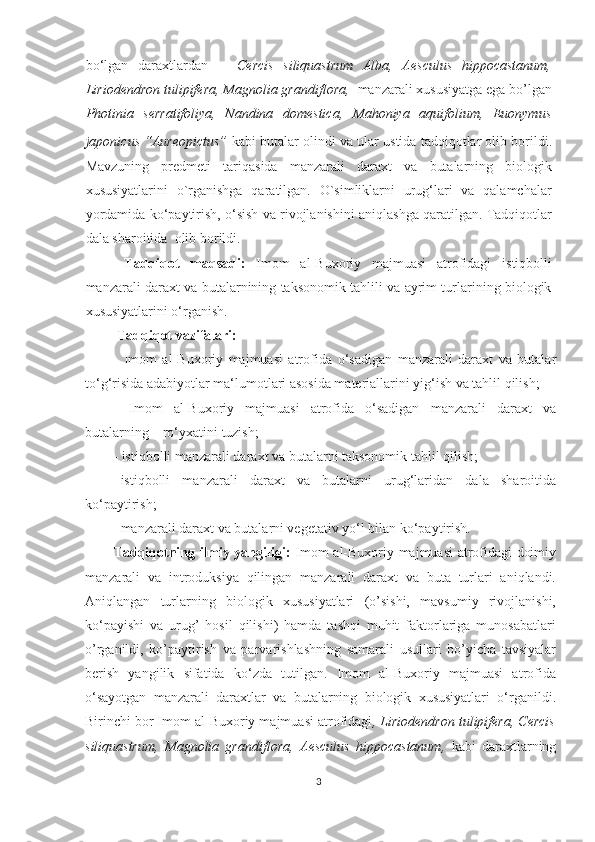 bo‘lgan   daraxtlardan       Cercis   siliquastrum   Alba,   Aesculus   hippocastanum,
Liriodendron tulipifera, Magnolia grandiflora,   manzarali xususiyatga ega bo’lgan
Photinia   serratifoliya,   Nandina   domestica,   Mahoniya   aquifolium ,   Euonymus
japonicus “Aureopictus”   kabi butalar  olindi  va ular ustida tadqiqotlar olib borildi.
Mavzuning   predmeti   tariqasida   manzarali   daraxt   va   butalarning   biologik
xususiyatlarini   o`rganishga   qaratilgan.   O`simliklarni   urug‘lari   va   qalamchalar
yordamida ko‘paytirish, o‘sish va rivojlanishini aniqlashga qaratilgan. Tadqiqotlar
dala sharoitida  olib borildi.
  Tadqiqot   maqsadi:   Imom   al-Buxoriy   majmuasi   atrofidagi   istiqbolli
manzarali daraxt va butalarnining taksonomik tahlili va ayrim turlarining biologik
xususiyatlarini o‘rganish. 
 Tadqiqot vazifalari:  
-   Imom   al-Buxoriy   majmuasi   atrofida   o‘sadigan   manzarali   daraxt   va   butalar
to‘g‘risida adabiyotlar ma‘lumotlari asosida materiallarini yig‘ish va tahlil qilish;
-   Imom   al-Buxoriy   majmuasi   atrofida   o‘sadigan   manzarali   daraxt   va
butalarning    ro‘yxatini tuzish; 
- istiqbolli manzarali daraxt va butalarni taksonomik tahlil qilish;
- istiqbolli   manzarali   daraxt   va   butalarni   urug‘laridan   dala   sharoitida
ko‘paytirish; 
- manzarali daraxt va butalarni vegetativ yo‘l bilan ko‘paytirish.
Tadqiqotning ilmiy yangiligi:   Imom al-Buxoriy majmuasi atrofidagi doimiy
manzarali   va   introduksiya   qilingan   manzarali   daraxt   va   buta   turlari   aniqlandi.
Aniqlangan   turlarning   biologik   xususiyatlari   (o’sishi,   mavsumiy   rivojlanishi,
ko‘payishi   va   urug’   hosil   qilishi)   hamda   tashqi   muhit   faktorlariga   munosabatlari
o’rganildi,   ko’paytirish   va   parvarishlashning   samarali   usullari   bo’yicha   tavsiyalar
berish   yangilik   sifatida   ko‘zda   tutilgan.   Imom   al-Buxoriy   majmuasi   atrofida
o‘sayotgan   manzarali   daraxtlar   va   butalarning   biologik   xususiyatlari   o‘rganildi.
Birinchi bor Imom al-Buxoriy majmuasi atrofidagi , Liriodendron tulipifera, Cercis
siliquastrum,   Magnolia   grandiflora ,   Aesculus   hippocastanum,   kabi   daraxtlarning
3  
  