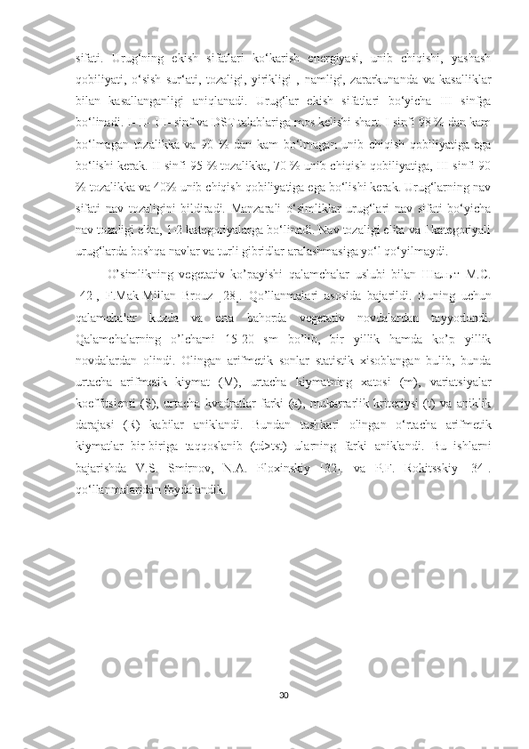 sifati.   Urug‘ning   ekish   sifatlari   ko‘karish   energiyasi,   unib   chiqishi,   yashash
qobiliyati,   o‘sish   sur‘ati,   tozaligi,   yirikligi   ,   namligi,   zararkunanda   va   kasalliklar
bilan   kasallanganligi   aniqlanadi.   Urug‘lar   ekish   sifatlari   bo‘yicha   III   sinfga
bo‘linadi. I- II- III- sinf va DST talablariga mos kelishi shart. I sinfi 98 % dan kam
bo‘lmagan   tozalikka   va   90   %   dan   kam   bo‘lmagan   unib   chiqish   qobiliyatiga   ega
bo‘lishi kerak. II sinfi 95 % tozalikka, 70 % unib chiqish qobiliyatiga, III sinfi 90
% tozalikka va 40% unib chiqish qobiliyatiga ega bo‘lishi kerak. Urug‘larning nav
sifati   nav   tozaligini   bildiradi.   Manzarali   o‘simliklar   urug‘lari   nav   sifati   bo‘yicha
nav tozaligi elita, 1-2 kategoriyalarga bo‘linadi. Nav tozaligi elita va I kategoriyali
urug‘larda boshqa navlar va turli gibridlar aralashmasiga yo‘l qo‘yilmaydi.
O’simlikning   vegetativ   ko’payishi   qalamchalar   uslubi   bilan   Шалыт   М.С.
[42],   F.Mak-Millan   Brouz   [28].   Qo’llanmalari   asosida   bajarildi.   Buning   uchun
qalamchalar   kuzda   va   erta   bahorda   vegetativ   novdalardan   tayyorlandi.
Qalamchalarning   o’lchami   15-20   sm   bo’lib,   bir   yillik   hamda   ko’p   yillik
novdalardan   olindi.   Olingan   arifmetik   sonlar   statistik   xisoblangan   bulib,   bunda
urtacha   arifmetik   kiymat   (M),   urtacha   kiymatning   xatosi   (m),   variatsiyalar
koeffitsienti   (S),   urtacha   kvadratlar   farki   (a),   mukarrarlik   kriteriysi   (t)   va   aniklik
darajasi   (R)   kabilar   aniklandi.   Bundan   tashkari   olingan   o‘rtacha   arifmetik
kiymatlar   bir-biriga   taqqoslanib   (td>tst)   ularning   farki   aniklandi.   Bu   ishlarni
bajarishda   V.S.   Smirnov,   N.A.   Ploxinskiy   [32].   va   P.F.   Rokitsskiy   [34].
qo‘llanmalaridan foydalandik.   
30  
  