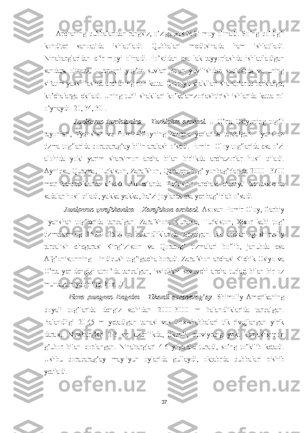          Archaning qubbalaridan rangsiz, o’ziga xos hidli moy olinadi. So ’ ng qoldig ’ i
konditer   sanoatida   ishlatiladi.   Qubbalari   meditsinada   ham   ishlatiladi.
Ninabarglaridan   efir   moyi   olinadi.   Po’stidan   esa   lak   tayyorlashda   ishlatiladigan
sandara   olinadi.   Tuproqni   yog’in   suvlari   bilan   yuvilishdan   saqlashda   va   uning
sifatini yaxshilashda archaning roli katta. Chiroyli shakllari shaharlarda parklarga,
ko’chalarga   ekiladi.  Uning  turli   shakllari  ko’kalamzorlashtirish  ishlarida  katta  rol
o’ynaydi [20, 34, 30].
                    Juniperus   turcistanica   -   Turkiston   archas i.   U   O ’ rta   Osiyoning   tog ’ li
rayonlari,   Tyanshan   va   Pomir–Oloyning   hamma   yerlarida   tarqalgan.   Tyanshan
tizma tog’larida qoraqarag’ay bilin aralash o’sadi. Pomir– Oloy tog’larida esa o’zi
alohida   yoki   yarim   sharsimon   archa   bilan   birlikda   archazorlar   hosil   qiladi.
Ayniqsa, Qurama, Turkiston, Zarafshon, Qoratepa tog ’  yonbag ’ rlarida 2000 –3700
metr   balandiklarda   o ’ sadi.   Bu   erlarda   Turkiston   archasi   chiroyli   konussimon
sadalar hosil qiladi, yakka-yakka, ba‘zi joylarda esa yer bag’irlab o’sadi.
               Juniperus  zerafshanica   -   Zarafshon  archasi .   Asosan  Pomir-Oloy,   Garbiy
Tyanshan   tog ’ larida   tarqalgan.   Zarafshon,   Kurama,   Turkiston,   Xisor   kabi   tog ’
tizmalarining   1600—2500   m   balandliklarida   tarqalgan.   Bu   archaning   shimoliy
tarqalish   chegarasi   Kirg ’ iziston   va   Qoratog ’   tizmalari   bo ’ lib,   janubda   esa
Afg ’ onistonning Hindiqush tog ’ igacha boradi. Zarafshon archasi Kichik Osiyo va
O’rta   yer   dengizi   atrofida   tarqalgan,   issiqlikni   sevuvchi   archa   turlari   bilan   bir   oz
muntazam yaqinligi  bor. [7]
                Picea   pungens   Engelm   -   Tikanli   qoraqarag’ay .   Shimoliy   Amerikaning
qoyali   tog’larida   dengiz   sathidan   2000-3000   m   balandliklarida   tarqalgan.
Balandligi   20-45   m   yetadigan   tanasi   vas   hox-shabbalari   tik   rivojlangan   yirik
daraxt.   Ninabarglari   2-3   sm   uzunlikda,   tikonli,   moviyrang   yoki   kumushsimon
g’ubor   bilan   qoplangan.   Ninabarglari   4-6   yilgacha   turadi,   so’ng   to’kilib   ketadi.
Ushbu   qoraqarag’ay   may-iyun   oylarida   gullaydi,   oktabrda   qubbalari   pishib
yetiladi.
37  
  