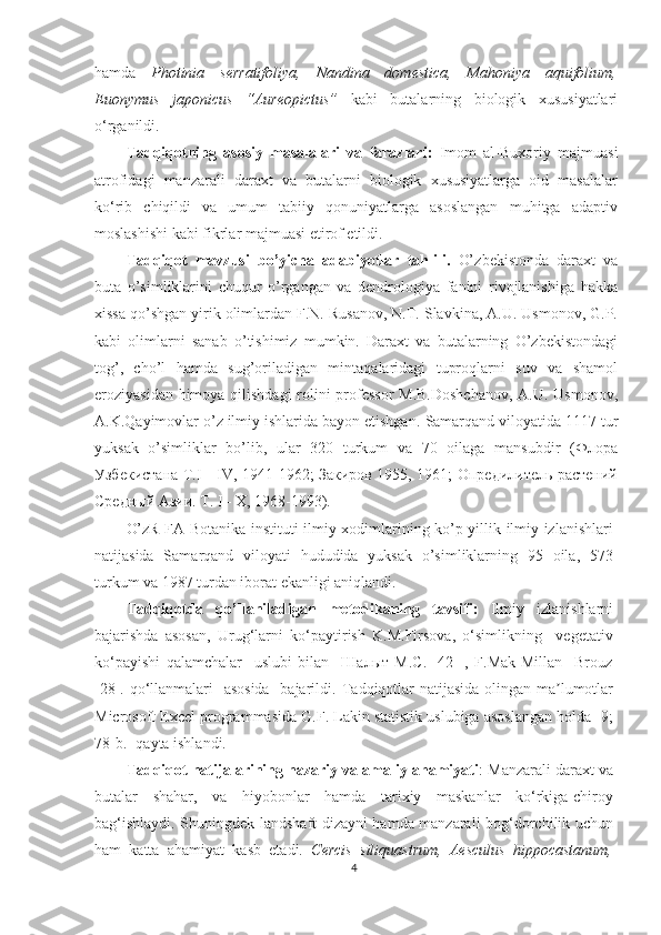 hamda   Photinia   serratifoliya ,   Nandina   domestica,   Mahoniya   aquifolium,
Euonymus   japonicus   “Aureopictus”   kabi   butalar ning   biologik   xususiyatlari
o‘rganildi.
Tadqiqotning   asosiy   masalalari   va   farazlari:   Imom   al-Buxoriy   majmuasi
atrofidagi   manzarali   daraxt   va   butalarni   biologik   xususiyatlarga   oid   masalalar
ko‘rib   chiqildi   va   umum   tabiiy   qonuniyatlarga   asoslangan   muhitga   adaptiv
moslashishi kabi fikrlar majmuasi etirof etildi.
Tadqiqot   mavzusi   bo’yicha   adabiyotlar   tahlili.   O’ zbekistonda   daraxt   va
buta   o’simliklarini   chuqur   o’rgangan   va   dendrologiya   fanini   rivojlanishiga   hakka
xissa qo’shgan yirik olimlardan F.N. Rusanov, N.T. Slavkina, A.U. Usmonov, G.P.
kabi   olimlarni   sanab   o’tishimiz   mumkin.   Daraxt   va   butalarning   O’zbekistondagi
tog’,   cho’l   hamda   sug’oriladigan   mintaqalaridagi   tuproqlarni   suv   va   shamol
eroziyasidan himoya qilishdagi  rolini  professor  M.B.Doshchanov,  A.U. Usmonov,
A.K.Qayimovlar o’z ilmiy ishlarida bayon etishgan.  Samarqand viloyatida 1117 tur
yuksak   o’simliklar   bo’lib,   ular   320   turkum   va   70   oilaga   mansubdir   (Флора
Узбекистана T.I - IV, 1941-1962; Закиров 1955, 1961; Опредилитель растений
Средный Азии. T. I - X, 1968-1993). 
O’zR FA Botanika instituti ilmiy xodimlarining ko’p yillik ilmiy izlanishlari
natijasida   Samarqand   viloyati   hududida   yuksak   o’simliklarning   95   oila,   573
turkum va 1987 turdan iborat ekanligi aniqlandi.
Tadqiqotda   qo’llaniladigan   metodikaning   tavsifi:   Ilmiy   izlanishlarni
bajarishda   asosan,   Urug‘larni   ko‘paytirish   K.M.Firsova,   o‘simlikning     vegetativ
ko‘payishi   qalamchalar     uslubi   bilan     Шалыт   М.С.   [42   ],   F.Mak-Millan     Brouz
[28]. qo‘llanmalari    asosida    bajarildi.   T adqiqotlar  natijasida  olingan ma lumotlarʼ
Microsoft Excel programmasida G.F. Lakin statistik uslubiga asoslangan holda [9;
78-b.] qayta ishlandi.
Tadqiqot natijalarining nazariy va amaliy ahamiyati : Manzarali daraxt va
butalar   shahar,   va   hiyobonlar   hamda   tarixiy   maskanlar   ko‘rkiga-chiroy
bag‘ishlaydi.   Shuningdek landshaft dizayni hamda manzarali bog‘dorchilik uchun
ham   katta   ahamiyat   kasb   etadi.   Cercis   siliquastrum,   Aesculus   hippocastanum,
4  
  