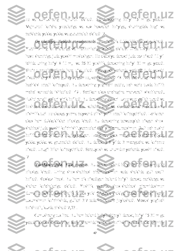 oq   va   kumushrang   majnuntol   ekiladi.   Bu   daraxtning   bo‘yi   15   m   ga   yetadi.
Majnuntol   ko‘cha   yoqalariga   va   suv   havzalari   bo‘yiga,   shuningdek   bog‘   va
parklarda yakka-yakka va guruppalab ekiladi [7].
         Oq akatsiya -Robinia pseudoacacia .  Bu o‘simlik dukkaklilar oilasiga kiradi.
Yurtimizning  ko‘chalariga  va  hiuobonlariga  ko‘plab  ekiladi.  O‘rta  Osiyoning  ob-
havo sharoitiga juda yaxshi moslashgan. Oq akatsiya daraxti juda tez o‘sadi 10 yil
ichida   uning   bo‘yi   8-10   m,     va   25-30   yoshlik   daraxtning   bo‘yi   20   m   ga   yetadi.
Sho‘r   tuproqli   yerlarda   ham   o‘sa   oladi.   Serquyosh   yerlarda   yerlarda   juda   yaxshi
o‘sadi. Har yili ko‘p gullaydi, guli oq, serasal bo‘ladi[48]. Oq akas urug‘i va ildiz
bachkisi   orqali   ko‘payadi.   Bu   daraxtning   yog‘ochi   qattiq,   och   sariq   tusda   bo‘lib
mebel   sanoatida   ishlatiladi   [49].   Sertikan   akas   anchagina   manzarali   xisoblanadi,
Pushti rangli gullari yirik bo‘ladi. Bu daraxtning gullari  uzoq vaqt gullab turadi va
boshqa   akaslardan   farq   qiladi.   Shu   sababli,   bog‘   va   skverlarda   ko‘p   ekiladi.   Bu
o‘simlik turi  oq akasga yorma payvand qilish yo‘li orqali ko‘paytiriladi. Lenkoran
akas   ham   dukkakliklar   oilasiga   kiradi.   Bu   daraxtning   tarvaqaylab   o‘sgan   shox-
shabbasi juda yaxshi ko‘rinishli,yaproqlari ikki yonlama, patsimon. Guli och pushti
bo‘lib,   to‘da-to‘da   bo‘lib   joylashgan.   Lenkoran   akas   manzarali   bog‘dorchilikda
yakka-yakka   va   gruppalab   ekiladi.   Bu   daraxt   5-6   yilda   3   metrgacha   va   ko‘proq
o‘sadi. Urug‘i bilan ko‘paytiriladi. Serquyosh va unumdor yerlarda yaxshi o‘sadi.
[7]
              Yurakbarg juka -Tilia cordata . Bu daraxt baland bo‘yli bo‘lib lipasimonlar
oilasiga   kiradi.   Uning   shox-shabbasi   piramidasimon   sada   shaklida   guli   asalli
bo‘ladi.   Kavkaz   lipasi.   Bu   ham   tik   o‘sadigan   baland   bo‘yli   daraxt;   parklarga   va
shahar   ko‘chalariga   ekiladi.   Yoshlik   vaqtida   shox-shabbasi   piramidasimon
dumaloq   bo‘lib,   keyinchalik   konus   yoki   to‘garak   shaklga   o‘tadi.   Yaprog‘i   keng
tuxumsimon   ko‘rinishda,   gullari   3-7   tadan   to‘p-to‘p   joylashadi.   Mevasi   yog‘och
po‘choqli, kuzda pishadi[7,23]. 
        Kumushrang tus lipa. Bu ham baland bo‘yli chiroyli daraxt, bo‘yi 15-30 m ga
yetadi.   shox-shabbasining   keng   piramidal   shaklda   bo‘lishi   hamda   po‘stlog‘ining
47  
  