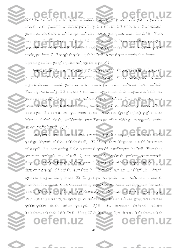 tekis   va   kul   tusligi   bilan   ajratilib   turadi.   Yaprog‘ining   uchi   to‘q   yashil,   yaltiroq
orqasi oqish g‘ubor bilan qoplangan, bo‘yi 6-9 sm, eni 6-7 sm keladi. Guli serasal,
yarim  zontik shaklda  to‘plangan bo‘ladi, mevasi  yong‘oqchadan iborat[48]. Yirik
barg   lipa.   Bu   daraxtning   bo‘yi   30-40   m   ga   yetadi;   ko‘klamda   barvaqt   gullaydi,
sovuqlarga   bardosh   beradi.   Yaprog‘i   oddiy,   yirik,   har   ikki   tomoni   ravshan   yashil
tusda, yaltiroq. Guli sarg‘ish yoki oqish bo‘ladi. Mevasi yong‘oqchadan iborat.
Lipaning bu turi yong‘og‘idan ko‘payishi qiyin [49]. 
        Mayda barg lipa. Bu manzarali yirik daraxt bo‘lib, shox-shabbalari juda yaxshi
ko‘rinishli.   Yoshlik   vaqtida   tanasining   po‘stlog‘i   silliq,   keksaygach   chuqur
o‘yiqchalardan   iborat   yoriqlar   bilan   qoplangan   qalin   po‘stloq   hosil   bo‘ladi.
Yaprog‘i seret bo‘yi 2-3 sm, eni 8 sm, uchi nayzasimon cheti mayda arra tishli. Bu
yaproqning usti to‘q yashil orqasi ko‘kimtir yashil bo‘ladi. Guli serasal, och sariq
tusda.   Mevasi   yong‘oqchadan   iborat,   kuzda   pishadi   va   bir-ikki   oy   ichida   to‘kila
boshlaydi.   Bu   daraxt   har   yili   meva   qiladi.   Mevasini   (yong‘og‘ini)   yig‘ib   olish
bilanoq   darhol   ekish,   ko‘klamda   stratifikatsiya   qilib   ekishga   qaraganda   ancha
yaxshi natija beradi [7,17].
            Maysalari   dastlab   sekin   o‘sadi   ammo   4-5   yildan   keyin   juda   tez   o‘sib   40-60
yoshga   kirgach   o‘sishi   sekinlashadi,   130-150   yoshga   kirganda   o‘sishi   batamom
to‘xtaydi.   Bu   daraxtning   ildiz   sistemasi   yaxshi   rivojlangan   bo‘ladi.   Yumshoq
serunum   yerlarda   tez   o‘sadi.   Quruq   va   juda   zaxkash   yerlarni   yoqtirmaydi.
Soyalikka bardosh beradi, boshqa yaproqli daraxt zotlari bilan birga o‘sa oladi. Bu
daraxtning   yog‘ochi   oqish,   yumshoq   bo‘lib   mebel   sanoatida   ishlatiladi.   Lipani,
ayniqsa   mayda   barg   lipani   25-30   yoshga   kirganda   ham   ko‘chirib   o‘tqazish
mumkin.   Bu   daraxt   shox-shabbasining   qaychilab   va   kesib   turishga   ham   bardosh
beradi. Manzarali bog‘dorchilikda Kavkaz lipasi, kumush tus yirik barg va mayda
barg lipalar parklarga, alleyalarga va ko‘kat devorchalar sifatida gruppalab hamda
yakka-yakka   ekish   uchun   yaraydi   [7,18].   Bu   daraxtlar   shaharni   turlicha
ko‘kalamzorlashda   ishlatiladi.   Biroq   O‘zbekistonda   lipa   daraxti   ko‘kalamzorlash
48  
  