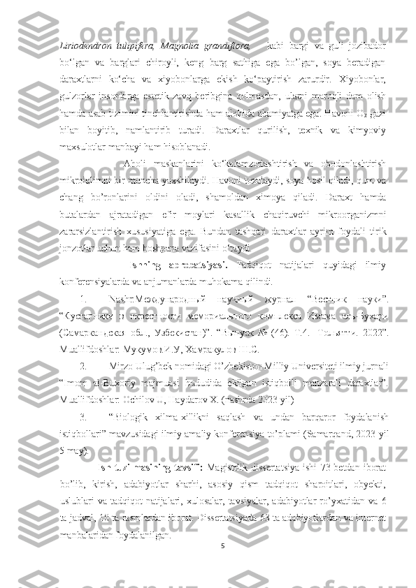 Liriodendron   tulipifera,   Magnolia   grandiflora,       kabi   bargi   va   guli   jozibador
bo‘lgan   va   barglari   chiroyli,   keng   barg   sathiga   ega   bo’lgan,   soya   beradigan
daraxtlarni   ko‘cha   va   xiyobonlarga   ekish   ko‘paytirish   zarurdir.   Xiyobonlar,
gulzorlar   insonlarga   estetik   zavq   beribgina   qolmasdan,   ularni   maroqli   dam   olish
hamda asab tizimini tinchlantirishda ham alohida ahamiyatga ega. Havoni O
2  gazi
bilan   boyitib,   namlantirib   turadi.   Daraxtlar   qurilish,   texnik   va   kimyoviy
maxsulotlar manbayi ham hisoblanadi. 
            Aholi   maskanlarini   ko‘kalamzorlashtirish   va   obodonlashtirish
mikroiqlimni bir muncha yaxshilaydi. Havoni tozalaydi, soya hosil qiladi, qum va
chang   bo’ronlarini   oldini   oladi,   shamoldan   ximoya   qiladi.   Daraxt   hamda
butalardan   ajratadigan   efir   moylari   kasallik   chaqiruvchi   mikroorganizmni
zararsizlantirish   xususiyatiga   ega.   Bundan   tashqari   daraxtlar   ayrim   foydali   tirik
jonzotlar uchun ham boshpana vazifasini o‘taydi. 
            Ishning   aprobatsiyasi.   Tadqiqot   natijalari   quyidagi   ilmiy
konferensiyalarda va anjumanlarda muhokama qilindi. 
1. Nashr:Международный   научный   журнал   “ Вестник   науки ”.
“Кустарники   в   окрестности   мемориального   комплекса   Имама   аль-Бухари
(Самаркандская   обл.,   Узбекистан)”.   “Выпуск   №   (46).   Т.4.   -Тольятти.   2022”.
Muallifdoshlar: Мукумов.И.У, Хамракулов Ш.С.
2. Mirzo Ulug’bek nomidagi O’zbekiston Milliy Universiteti ilmiy jurnali
“Imom   al-Buxoriy   majmuasi   hududida   ekilgan   istiqbolli   manzarali   daraxtlar”.
Muallifdoshlar:  Ochilov U, Haydarov X. (nashrda 2023-yil)
3. “Biologik   xilma-xillikni   saqlash   va   undan   barqaror   foydalanish
istiqbollari” mavzusidagi ilmiy amaliy konferensiya to’plami (Samarqand, 2023  yil
5 may).
                     Ish   tuzilmasining tavsifi:   M agistrlik dissertatsiya   ishi   73 betdan   iborat
bo’lib,   kirish,   adabiyotlar   sharhi,   asosiy   qism   tadqiqot   sharoitlari,   obyekti,
uslublari   va  tadqiqot   natijalari,  xulosalar,   tavsiyalar,  adabiyotlar   ro’yxatidan  va   6
ta jadval,   10 ta rasmlardan   iborat.   Dissertatsiyada 63 ta adabiyotlardan va internet
manbalaridan foydalanilgan.
5  
  