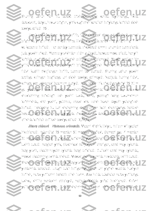 Shuning   uchun   ham   bu   daraxt   O‘zbekistonning   sanoat   rayonlariga,   ixota
daraxtzori, daryo, hovuz to‘g‘on, yirik sug‘orish kanallari bo‘ylariga ko‘plab ekish
tavsiya etiladi [35]. 
          Terak   tez   o‘sadigan   daraxt   bo‘lib,   ildiz   sistemasi   chuqur   joylashadi,   tanasi
to‘g‘ri va yo‘g‘on bo‘lib o‘sadi. O‘rta Osiyo sharoitida tanasining yo‘g‘onligi 1 m
va  kattaroq   bo‘ladi.   Har   qanday   tuproqda   o‘saveradi   ammo  unumdor   tuproqlarda
juda yaxshi o‘sadi. Yaproq yozishidan oldin gullaydi, barvaqt meva qiladi, har yili
ko‘plab urug‘ tugadi, urug‘i ko‘karish qobiliyatini saqlamaydi. Yaxshi yetilgan bir
yillik   novdasidan   qalamchalash   yo‘li   bilan   ko‘paytirish   mumkin.   Bu   daraxtning
ildizi   kuchli   rivojlangan   bo‘lib,   tuproqni   tez   quritadi.   Shuning   uchun   yaxshi
tartibga   solingan   bog‘larga   uni   ekish   tavsiya   etilmaydi.   Natijada   buning   ildizi,
so‘ngra yer usti tanasi batamom quriydi. Baqa terak. Tik o‘sadigan bo‘yi 25-30 m
ga   yetadigan   katta   daraxt,   shoxshabbalari   piramidal   ko‘rinishda,   tana   va
shoxlarining   po‘stlog‘i   och   yashil   tusda,   silliq,   yaprog‘i   keng   tuxumsimon
ko‘rinishda,   sirti   yashil,   yaltiroq,   orqasi   xira   oqish   bazan   deyarli   yalang‘och
bo‘ladi.   Terakning   bu   turi   shaharning   chang-to‘zon   kabi   sharoitlariga   bardosh
beradi.   Tez   o‘sadi,   har   qanday   yerda   o‘saveradi.   Bu   daraxtdan   ko‘klamzor   barpo
qilishda ko‘plab qo‘llash tavsiya etiladi [7,38,39].
          Sharq chinori -   Platanus orientalis . Vatani Kichik Osiyo, Bolqon viloyatlari
hisoblanadi.  Balandligi   25  metrdan   50  metrgachabo’lasi,   diametri  esa    4  metrdan
20   metrgacha   bo‘ladi.   Po‘stlog‘i   ko‘kimtir   yashil   rangli   bo‘lib,   har   yili   ajralib
tushib  turadi.  Barglari  yirik,  plastinkasi   panjasimon  qirqilgan,  aprel-may  oylarida
barg   yozib,   oktabr-noyabr   oylarida   bargi   to‘kiladi.   Gullashi   aprel-may   oylarida,
mevasi oktabrning oxirida pishadi. Mevasi qish davomida novdalarda osilib turadi.
Sharsimon to‘p mevalar bahorda barg yozishi bilan tushib ketadi. Urug‘lari shamol
yordamida   tarqaladi.   Urug‘i   tukli   bo‘lganligi   uchun   uni   yig‘ish   vaqtida   hushyor
bo‘lish, nafas yo‘llarini berkitib olish lozim. Aks holda tukchalar nafas yo‘llariga
tushsa,   shilliq   pardasini   qitiqlaydi,   natijada   kishida   yo‘tal   boshlanadi.   Ko‘zni
yallig‘lantirishi   mumkin.   Urgut   shahrining   „Yuqori   chinor’’   deb   ataladigan
50  
  