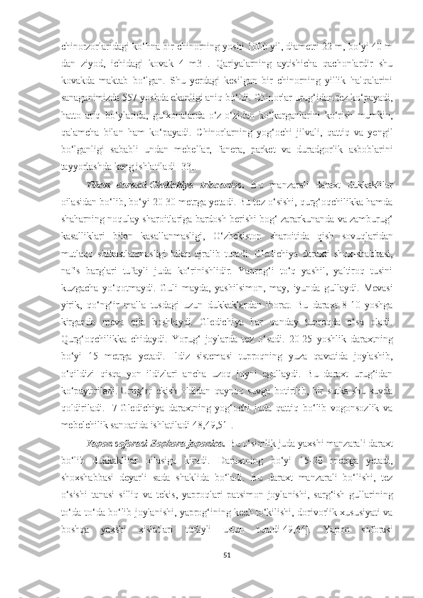 chinorzorlaridagi ko‘hna bir chinorning yoshi 1000 yil, diametri 22 m, bo‘yi 40 m
dan   ziyod,   ichidagi   kovak   4   m3   .   Qariyalarning   aytishicha   qachonlardir   shu
kovakda   maktab   bo‘lgan.   Shu   yerdagi   kesilgan   bir   chinorning   yillik   halqalarini
sanaganimizda 557 yoshda ekanligi aniq bo‘ldi. Chinorlar urug‘idan tez ko‘payadi,
hatto   ariq   bo‘ylarida,   gulxonalarda   o‘z-o‘zidan   ko‘karganlarini   ko‘rish   mumkin,
qalamcha   bilan   ham   ko‘payadi.   Chinorlarning   yog‘ochi   jilvali,   qattiq   va   yengil
bo‘lganligi   sababli   undan   mebellar,   fanera,   parket   va   duradgorlik   asboblarini
tayyorlashda keng ishlatiladi [33].
Tikan   daraxti-Gledichiya   triacantos .   Bu   manzarali   daraxt   dukkaklilar
oilasidan bo‘lib, bo‘yi 20-30 metrga yetadi. Bu tez o‘sishi, qurg‘oqchilikka hamda
shaharning noqulay sharoitlariga bardosh berishi bog‘ zararkunanda va zamburug‘
kasalliklari   bilan   kasallanmasligi,   O‘zbekiston   sharoitida   qish   sovuqlaridan
mutlaqo   shikastlanmasligi   bilan   ajralib   turadi.   Gledichiya   daraxti   shox-shabbasi,
nafis   barglari   tufayli   juda   ko‘rinishlidir.   Yaprog‘i   to‘q   yashil,   yaltiroq   tusini
kuzgacha   yo‘qotmaydi.   Guli   mayda,   yashilsimon,   may,   iyunda   gullaydi.   Mevasi
yirik,   qo‘ng‘ir   malla   tusdagi   uzun   dukkaklardan   iborat.   Bu   daraxt   8-10   yoshga
kirganda   meva   qila   boshlaydi.   Gledichiya   har   qanday   tuproqda   o‘sa   oladi.
Qurg‘oqchilikka   chidaydi.   Yorug‘   joylarda   tez   o‘sadi.   20-25   yoshlik   daraxtning
bo‘yi   15   metrga   yetadi.   Ildiz   sistemasi   tuproqning   yuza   qavatida   joylashib,
o‘qildizi   qisqa   yon   ildizlari   ancha   uzoq   joyni   egallaydi.   Bu   daraxt   urug‘idan
ko‘paytiriladi.   Urug‘ni   ekish   oldidan   qaynoq   suvga   botirilib,   bir   sutka   shu   suvda
qoldiriladi.   [7]Gledichiya   daraxtning   yog‘ochi   juda   qattiq   bo‘lib   vogonsozlik   va
mebelchilik sanoatida ishlatiladi[48,49,51].
Yapon soforasi-Sophora japonica.  Bu o‘simlik juda yaxshi manzarali daraxt
bo‘lib   dukkaklilar   oilasiga   kiradi.   Daraxtning   bo‘yi   15-20   metrga   yetadi,
shoxshabbasi   deyarli   sada   shaklida   bo‘ladi.   Bu   daraxt   manzarali   bo‘lishi,   tez
o‘sishi   tanasi   silliq   va   tekis,   yaproqlari   patsimon   joylanishi,   sarg‘ish   gullarining
to‘da-to‘da bo‘lib joylanishi, yaprog‘ining kech to‘kilishi, dorivorlik xususiyati va
boshqa   yaxshi   xislatlari   tufayli   ustun   turadi[49,64].   Yapon   soforasi
51  
  