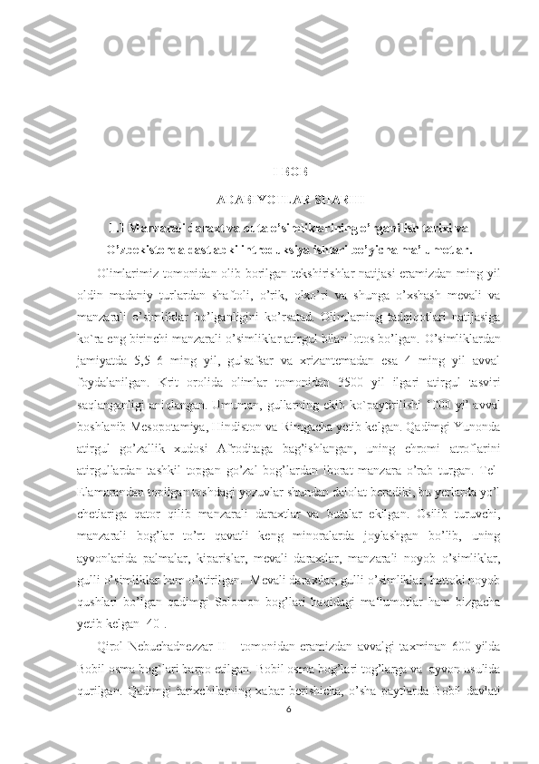 I-BOB
ADABIYOTLAR SHARHI
1.1 Manzarali daraxt va buta o’simliklarining o’rganilish tarixi va
O’zbekistonda dastlabki introduksiya ishlari bo’yicha ma’lumotlar.
Olimlarimiz tomonidan olib borilgan tekshirishlar natijasi  eramizdan ming yil
oldin   madaniy   turlardan   shaftoli,   o’rik,   olxo’ri   va   shunga   o’xshash   mevali   va
manzarali   o’simliklar   bo’lganligini   ko’rsatad.   Olimlarning   tadqiqotlari   natijasiga
ko`ra eng birinchi manzarali o’simliklar atirgul bilan lotos bo’lgan.  O ’simliklardan
jamiyatda   5,5–6   ming   yil,   gulsafsar   va   xrizantemadan   esa   4   ming   yil   avval
foydalanilgan.   Krit   orolida   olimlar   tomonidan   3500   yil   ilgari   atirgul   tasviri
saqlanganligi  aniqlangan. Umuman, gullarning ekib ko`paytirilishi  1000 yil  avval
boshlanib Mesopotamiya, Hindiston va Rimgacha yetib kelgan. Qadimgi Yunonda
atirgul   go’zallik   xudosi   Afroditaga   bag’ishlangan,   uning   ehromi   atroflarini
atirgullardan   tashkil   topgan   go’zal   bog’lardan   iborat   manzara   o’rab   turgan.   Tel-
Elamarandan topilgan toshdagi yozuvlar shundan dalolat beradiki, bu yerlarda yo’l
chetlariga   qator   qilib   manzarali   daraxtlar   va   butalar   ekilgan.   Osilib   turuvchi,
manzarali   bog’lar   to’rt   qavatli   keng   minoralarda   joylashgan   bo’lib,   uning
ayvonlarida   palmalar,   kiparislar,   mevali   daraxtlar,   manzarali   noyob   o’simliklar,
gulli o’simliklar ham o’stirilgan.  Mevali daraxtlar, gulli o’simliklar, hattoki noyob
qushlari   bo’lgan   qadimgi   Solomon   bog’lari   haqidagi   ma‘lumotlar   ham   bizgacha
yetib kelgan [40]. 
Qirol   Nebuchadnezzar   II       tomonidan   eramizdan   avvalgi   taxminan   600-yilda
Bobil osma bog`lari barpo etilgan. Bobil osma bog’lari tog’larga va  ayvon usulida
qurilgan.   Qadimgi   tarixchilarning   xabar   berishicha,   o’sha   paytlarda   Bobil   davlati
6  
  