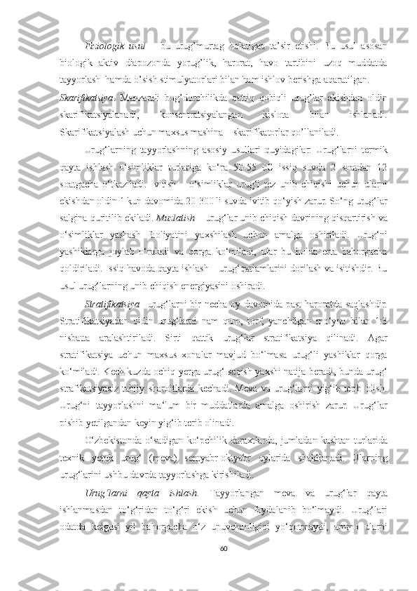 Fiziologik   usul   –   bu   urug’murtag   holatigaa   ta’sir   etishi.   Bu   usul   asosan
biologik   aktiv   diapozonda   yorug’lik,   harorat,   havo   tartibini   uzoq   muddatda
tayyorlash  hamda o’sish stimulyatorlari bilan ham ishlov berishga aqaratilgan.
Skarifikatsiya .   Manzarali   bog’dorchilikda   qattiq   qobiqli   urug’lar   ekishdan   oldin
skarifikatsiyalanadi,   konsentratsiyalangan   kislota   bilan   ishlanadi.
Skarifikatsiyalash uchun maxsus mashina – skarifikatorlar qo’llaniladi.
Urug‘larning   tayyorlashning   asosiy   usullari   quyidagilar:   Urug‘larni   termik
qayta   ishlash   o‘simliklar   turlariga   ko‘ra   50-55   0C   issiq   suvda   2   soatdan   12
soatgacha   o‘tkaziladi.   Ivitish   –   o‘simliklar   urug‘i   tez   unib   chiqishi   uchun   ularni
ekishdan oldin 1 kun davomida 20-300 li suvda ivitib qo‘yish zarur. So‘ng urug‘lar
salgina quritilib ekiladi.  Muzlatish  – urug‘lar unib chiqish davrining qisqartirish va
o‘simliklar   yashash   faoliyatini   yaxshilash   uchun   amalga   oshiriladi.   Urug‘ni
yashiklarga   joylab   o‘raladi   va   qorga   ko‘miladi,   ular   bu   holda   erta   bahorgacha
qoldiriladi. Issiq havoda qayta ishlash – urug‘qatlamlarini dorilash va isitishdir. Bu
usul urug‘larning unib chiqish energiyasini oshiradi.
Stratifikatsiya – urug‘larni bir necha oy davomida past haroratda saqlashdir.
Stratifikatsiyadan   oldin   urug‘larni   nam   qum,   torf,   yanchilgan   mo‘yna   bilan   1:3
nisbatta   aralashtiriladi.   Sirti   qattik   urug‘lar   stratifikatsiya   qilinadi.   Agar
stratifikatsiya   uchun   maxsus   xonalar   mavjud   bo‘lmasa   urug‘li   yashiklar   qorga
ko‘miladi. Kech kuzda ochiq yerga urug‘ sepish yaxshi natija beradi, bunda urug‘
strafikatsiyasiz   tabiiy   sharoitlarda   kechadi.   Meva   va   urug‘larni   yig‘ib-terib   olish.
Urug‘ni   tayyorlashni   ma‘lum   bir   muddatlarda   amalga   oshirish   zarur.   Urug‘lar
pishib yetilgandan keyin yig‘ib terib olinadi.
O‘zbekistonda   o‘sadigan   ko‘pchilik   daraxtlarda,   jumladan  kashtan   turlarida
texnik   yetuk   urug‘   (meva)   sentyabr-oktyabr   oylarida   shakllanadi.   Ularning
urug‘larini ushbu davrda tayyorlashga kirishiladi.
Urug‘larni   qayta   ishlash .   Tayyorlangan   meva   va   urug‘lar   qayta
ishlanmasdan   to‘g‘ridan   to‘g‘ri   ekish   uchun   foydalanib   bo‘lmaydi.   Urug‘lari
odatda   kelgusi   yil   bahorgacha   o‘z   unuvchanligini   yo‘qotmaydi,   ammo   ularni
60  
  