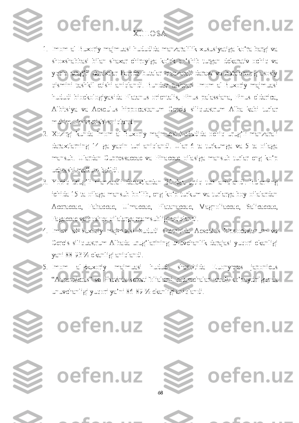                                      XULOSA
1. Imom  al-Buxoriy majmuasi  hududida manzaralilik xususiyatiga  ko‘ra bargi  va
shoxshabbasi   bilan   shaxar   chiroyiga   ko‘rk   qo‘shib   turgan   dekarativ   ochiq   va
yopiq   urug‘li   daraxtlar   hamda   butalar   manzarali   daraxt   va   butalarning   asosiy
qismini   tashkil   etishi   aniqlandi.   Bundan   tashqari   Imom   al-Buxoriy   majmuasi
hududi   bioekologiyasida   Platanus   orientalis,   Pinus   palassiana,   Pinus   eldarica,
Albitsiya   va   Aesculus   hippocastanum   Cercis   siliquastrum   Alba   kabi   turlar
muhim o‘rin tutishi aniqlandi.
2. Xozirgi   kunda   Imom   al-Buxoriy   majmuasi   hududida   ochiq   urug‘li   manzarali
daraxtlarning   14   ga   yaqin   turi   aniqlandi.   Ular   6   ta   turkumga   va   5   ta   oilaga
mansub.   Ulardan   Cupressaceae   va   Pinaceae   oilasiga   mansub   turlar   eng   ko‘p
uchrashi ma‘lum bo‘ldi. 
3. Yopiq   urug’li   manzarali   daraxtlardan   20   dan   ortiq   turi   aniqlandi.   Bularning
ichida 15 ta oilaga mansub bo‘lib, eng ko‘p turkum va turlarga boy oilalardan
Aceraceae,   Fabaceae,   Ulmaceae,   Platanaceae,   Magnoliaceae,   Salicaceae,
Fagaceae va boshqa oilalarga mamsubligi aniqlandi.
4. Imom   al-Buxoriy   majmuasi   hududi   sharoitida   Aesculus   hippocastanum   va
Cercis   siliquastrum   Albada   urug‘larining   unuvchanlik   darajasi   yuqori   ekanligi
yani 88-93 % ekanligi aniqlandi. 
5. Imom   al-Buxoriy   majmuasi   hududi   sharoitida   Euonymus   japonicus
“Aureopictus”  va   Photinia  serratifolialarni  qalamchalar   orqali  ko’paytirilganda
unuvchanligi yuqori ya’ni 86-89 % ekanligi aniqlandi.
 
68  
  