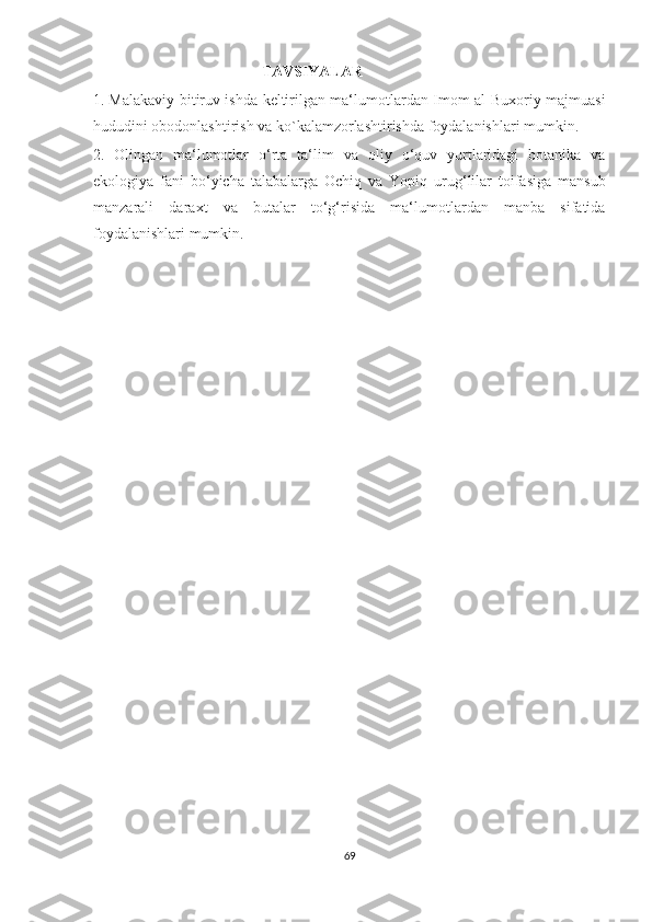                                              TAVSIYALAR 
1. Malakaviy bitiruv ishda keltirilgan ma‘lumotlardan Imom al-Buxoriy majmuasi
hududini obodonlashtirish va ko`kalamzorlashtirishda foydalanishlari mumkin. 
2.   Olingan   ma‘lumotlar   o‘rta   ta‘lim   va   oliy   o‘quv   yurtlaridagi   botanika   va
ekologiya   fani   bo‘yicha   talabalarga   Ochiq   va   Yopiq   urug‘lilar   toifasiga   mansub
manzarali   daraxt   va   butalar   to‘g‘risida   ma‘lumotlardan   manba   sifatida
foydalanishlari mumkin.
69  
  