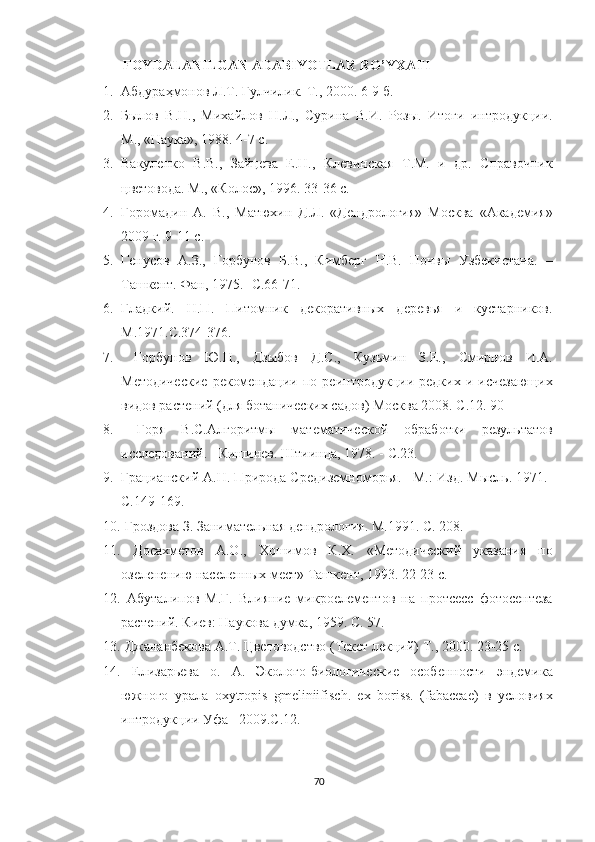            FOYDALANILGAN ADABIYOTLAR RO’YXATI 
1. Абдураҳмонов Л.Т. Гулчилик.  Т., 2000. 6-9 б. 
2. Былов   В.Н.,   Михайлов   Н.Л.,   Сурина   В.И.   Розы.   Итоги   интродукции.
М., «Наука», 1988. 4-7 с. 
3. Вакуленко   В.В.,   Зайцева   Е.Н.,   Клевинская   Т.М.   и   др.   Справочник
цветовода. М., «Колос», 1996. 33-36 с. 
4. Горомадин   А.   В.,   Матюхин   Д.Л.   «Дендрология»   Москва   «Академия»
2009 г. 9-11 с. 
5. Генусов   А.З.,   Горбунов   Б.В.,   Кимберг   Н.В.   Почвы   Узбекистана.   –
Ташкент. Фан, 1975. -С.66-71. 
6. Гладкий.   Н.П.   Питомник   декоративных   деревья   и   кустарников.
М.1971.С.374-376. 
7.   Горбунов   Ю.Н.,   Дзыбов   Д.С.,   Кузьмин   З.Е.,   Смирнов   И.А.
Методические   рекомендации   по   реинтродукции   редких   и   исчезающих
видов растений (для ботанических садов) Москва 2008. С.12. 90
8.   Горя   В.С.Алгоритмы   математической   обработки   результатов
исследований. - Кишинев. Штиинца, 1978. - С.23. 
9. Грацианский А.Н. Природа Средиземноморья. –М.: Изд. Мысль. 1971.-
С.149-169. 
10.  Гроздова З. Занимательная дендрология. М.1991. С. 208. 
11.   Досахметов   А.О.,   Хошимов   К.Х.   «Методический   указания   по
озеленению населенных мест» Ташкент, 1993. 22-23 с. 
12.   Абуталипов   М.Г.   Влияние   микроелементов   на   протсесс   фотосентеза
растений. Киев: Наукова думка, 1959. С. 57. 
13.  Джананбекова А.Т. Цветоводство (Текст лекций) Т., 2000. 23-25 с. 
14.   Елизарьева   о.   А.   Эколого-биологические   особенности   эндемика
южного   урала   oxytropis   gmeliniifisch.   ex   boriss.   (fabaceae)   в   условиях
интродукции Уфа– 2009.С.12. 
70  
  