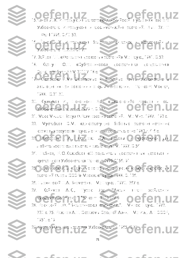 15. Ёзиев   Л.Х.   Интродукция   лагестремии   индийской   в   условиях   южного
Узбекистана   Интродуксия   и   акклиматизайия   растений.   Вып   27.   Т
―Фан  1996. С.40-52. ‖
16.   Ёзиев   Л.Х.   Интродуксия   болотного   кипариса   и   метасеквойи   в
Узбекистане Т:.2002 С.47. 
17.  Зайцев Г.Н. «Фенология древесных растений» М.: Наука, 1981. С.52 
18.   Карпун   Ю.Н.   «Субтропическая   декоративная   дендрология»
СанкПетербург ВВМ 2010 7-18 с. 
19.   Конобеева   Г.М.   Орошаемые   и   богарные   почвы   Узбекистана   и
эволюция   их   при   освоении   и   о   культивировании.   –   Ташкент:   Меҳнат,
1988.- С.21-30. 
20.   Кузмичев   И.,   Печенисин   В.П.   «Озелененийе   городов   и   сел
Узбекистана» Ташкент, 1979 г. С.123. 
21.  Макк-Миллан Броуз Ф.Размножение растений. - М.: Мир. 1987. -192 с. 
22.   Мустафаев   С.М.   «Дикорастущие   бобовые   растения-источник
кормовых ресурсов» Наука Ленинградское отделение 1982 г. 4-6 с. 
23.   Аксенова   Н.А.,   Фролова   Л.А.   Деревья   и   кустарники   для
любительского садоводства и озеленения. М. 1997. С.54 
24.   Набиев,   Р.Ю.Казакбаев   «Определитель   декоративных   деревьев   и
кустарников Узбекистана» Ташкент.1975.С156. 91 
25.   Плотникова Л.С. «Научные основы интродукции и охраны древесных
растений Флоры СССР» Москва «Наука» 1988. С. 126. 
26.  Плохинский Н.А. Биометрия. - М.: Наука . 1970. -367 с.  
27.   Қайимов   А.Қ.,   Турок   Дж.   “Аҳоли   яшаш   жойларини
кўкаламзорлаштириш” Тошкент - 2012 107 б 
28.   Рокицкий   П.Ф.   “Биологическая   статистика”.   -   Минск:   Наука.   1973.   -
320 с. 35. Розанов А.Н. Сероземы Средней Азии. - М.: Изд. АН СССР,
1951. с.19 
29.  Русанов Ф.Н. Дендрология Узбекистана T.: 1965. С.70 
71  
  