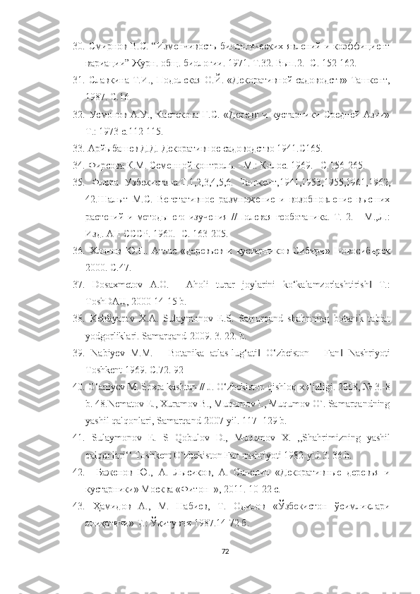 30.   Смирнов  В.С.   “Изменчивость  биологических  явлений   и  коэффициент
вариации” Журн. общ. биологии. 1971. Т.32. Вып.2. -С. 152-162. 
31.   Славкина Т.И., Подолская О.Й. «Декоративной садоводств»  Ташкент,
1987. С.16. 
32.   Усмонов   А.У.,   Кастекова   Г.С.   «Деревя   и   кустарники   Средней   Азии»
Т.: 1973 с.112-115. 
33.  Арйыбашев Д.Д. Декоративное садоводство 1941.С165. 
34.  Фирсова К.М. Семенной контроль. - М.: Колос. 1969. –С.156-265. 
35.   Флора   Узбекистана.Т.1,2,3,4,5,6.   Ташкент,1941,1953,1955,1961,1962,
42.Шалыт   М.С.   Вегетативное   размножение   и   возобновление   высших
растений   и   методы   его   изучения   //Полевая   геоботаника.   Т.   2.   -   М.,Л.:
Изд. АН СССР. 1960. -С. 163-205. 
36.   Хлонов   Ю.П.   Атлас   «деревьев   и   кустарников   Сибири»   Новосибирск
2000. С.47. 
37.   Dosaxmetov   A.O.   ―Aholi   turar   joylarini   ko‘kalamzorlashtirish   T.:‖
ToshDAU, 2000 14-15 b. 
38.   Keldiyarov   X.A.   Sulaymonov   E.S.   Samarqand   shahrining   botanik   tabiat
yodgorliklari. Samarqand-2009. 3. 22. b. 
39.   Nabiyev   M.M.   ―Botanika   atlas-lug‘ati   O‘zbeiston   ―Fan   Nashriyoti	
‖ ‖
Toshkent 1969.  С .72. 92 
40.   G ‘ aniyev   M .  Soxta   kashtan  //  J .  O ‘ zbekiston   qishloq   xo ‘ jaligi .  2008, № 3.-8
b. 48.Nematov E., Xuramov B., Muqumov I., Muqumov O`. Samarqandning
yashil qalqonlari, Samarqand-2007 yil. 117- 129 b. 
41.   Sulaymonov   E .   S   Qobulov   D .,   Muqumov   X .   ,, Shahrimizning   yashil
qalqonlari ‘‘  Toshkent   O ` zbekiston   Fan   nashriyoti  1982- yi . l  3. 36  b . 
42.     Баженов   Ю.,   А.   Лысиков,   А.   Сапелин   «Декоративные   деревья   и
кустарники» Москва «Фитон+», 2011. 10-22 с. 
43.   Ҳамидов   A .,   М.   Набиев,   Т.   Одилов   «Ўзбекистон   ўсимликлари
аниқагичи» Т.: Ўқитувчи 1987.14-72 б. 
72  
  