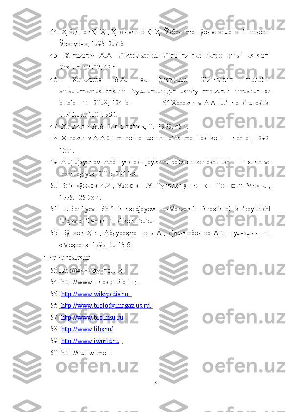 44.   Ҳайдаров Қ. Ҳ., Ҳожиматов Қ. Ҳ. Ўзбекистон ўсимликлари. Тошкент.
Ўқитувчи, 1995. 207 б. 
45.   Xonazarov   A.A.   O‘zbekistonda   O‘rmonzorlar   barpo   qilish   asoslari.
Toshkent 2002, 42 b. 
46.   Xonazarov   A.A.   va   boshqalar.   O‘zbekiston   hududini
ko‘kalamzorlashtirishda   foydalaniladigan   asosiy   manzarali   daraxtlar   va
butalar.   T.:   2008,   124   b.                       54.Xonazarov   A.A.   O‘rmonshunoslik.
Toshkent. 2000. 95 b. 
47.  X о nazarov A.A. O‘rmonchilik, T.: 1999. 45 b. 
48.   Xonazarov A.A.O‘rmonchilar uchun qo‘llanma. Toshkent ―mehnat, 1992.
130b. 
49.   A.Q.Qayimov. Aholi yashash joylarini ko'kalarnzorlashtirish. -T .: «Fan va
texnologiya», 2012, 204 bet.
50.   Бобохўжаев   И . И .,   Узоқов   П . У .   Тупроқшунослик .   -   Тошкент .   Меҳнат ,
1995.- 25-28 b. 
51.   E.Berdiyev,   Sh.Gulamxodjayeva   ―Manzarali   daraxtlarni   ko‘paytirish‖
O‘quv qo‘llanma. Toshkent- 2020. 
52.   Бўриев   Ҳ . Ч .,   Абдураҳмонов   Л . А .,   Джананбекова   А . Т .   Гулчилик .   Т .,
« Меҳнат », 1999. 10-13  б . 
In т ernet-resurslar 
53. http://www.ziyonet .uz. 
54.  http://www. Faostat.fao.org. 
55.   http://www.wikipedia.ru    .   
56.     http://www.biolody.magaz.us.ru    .   
57.     http://www.bio.msu.ru    .   
58.     http://www.libs.ru/       
59.     http://www.iworld.ru    .   
60.   http://autowomen.r
73  
  