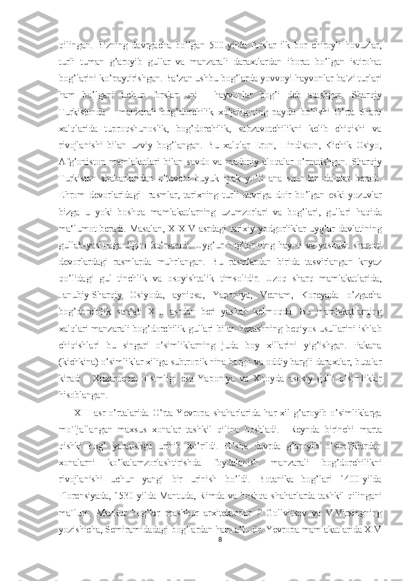 qilingan.   Bizning   davrgacha   bo’lgan   500   yilda   forslar   ilk   bor   chiroyli   hovuzlar,
turli   tuman   g’aroyib   gullar   va   manzarali   daraxtlardan   iborat   bo’lgan   istirohat
bog’larini ko’paytirishgan. Ba‘zan ushbu bog’larda yovvoyi hayvonlar ba`zi turlari
ham   bo’lgani   uchun   forslar   uni   ―hayvonlar   bog’i   deb   atashgan.   Sharqiy
Turkistonda       manzarali   bog’dorchilik   xo’jaligining   paydo   bo’lishi   O’rta   Sharq
xalqlarida   tuproqshunoslik,   bog’dorchilik,   sabzavotchilikni   kelib   chiqishi   va
rivojlanishi   bilan   uzviy   bog’langan.   Bu   xalqlar   Eron,   Hindiston,   Kichik   Osiyo,
Afg’oniston   mamlakatlari   bilan   savdo   va   madaniy   aloqalar   o’rnatishgan.   Sharqiy
Turkiston   shaharlaridan   o’tuvchi   buyuk   ipak   yo’li   ana   shundan   dalolat   beradi.
Ehrom   devorlaridagi     rasmlar,   tarixning   turli   davriga   doir   bo ’ lgan   eski   yozuvlar
bizga   u   yoki   b oshqa   mamlakat lar ning   uzumzorlari   va   bog ’ lari ,   gullari   haqida
ma‘lumot beradi.   Masalan, X-XIV asrdagi tarixiy yodgorliklar uyg’ur davlatining
gullab-yashnaganligini   ko’rsatadi.   Uyg’ur   bog’larining   hayoti   va   yashash   sharoiti
devorlardagi   rasmlarda   muhrlangan.   Bu   rasmlardan   birida   tasvirlangan   knyaz
qo’lidagi   gul   tinchlik   va   osoyishtalik   timsolidir.   Uzoq   sharq   mamlakatlarida,
Janubiy-Sharqiy   Osiyoda,   ayniqsa,   Yaponiya,   Vetnam,   Koreyada   o’zgacha
bog’dorchilik   san‘ati   XIII   asrdan   beri   yashab   kelmoqda.   Bu   mamlakatlarning
xalqlari manzarali bog’dorchilik gullari bilan bezashning beqiyos usullarini ishlab
chiqishlari   bu   singari   o’simliklarning   juda   boy   xillarini   yig’ishgan.   Pakana
(kichkina) o’simliklar xiliga subtropik nina bargli va oddiy bargli daraxtlar, butalar
kiradi.     Xrizantema   o`simligi   esa   Yaponiya   va   Xitoyda   asosiy   gulli   o’simliklar
hisoblangan. 
XIII   asr   o’rtalarida   O’rta   Yevropa   shaharlarida   har   xil   g’aroyib   o’simliklarga
mo`ljallangan   maxsus   xonalar   tashkil   qilina   boshladi.     Reynda   birinchi   marta
qishki   bog’   yaratishga   urinib   ko’rildi.   O’sha   davrda   g’aroyib   o’simliklardan
xonalarni   ko’kalamzorlashtirishda   foydalanish   manzarali   bog’dorchilikni
rivojlanishi   uchun   yangi   bir   urinish   bo’ldi.   Botanika   bog’lari   1400-yilda
Florensiyada, 1530-yilda Mantuda, Rimda va boshqa shaharlarda tashkil qilingani
ma`lum.   Mazkur   bog’lar   mashhur   arxitektorlar   G.Gollvitsev   va   V.Virsingning
yozishicha, Semiramidadagi bog’lardan ham a‘lodir. Yevropa mamlakatlarida XIV
8  
  