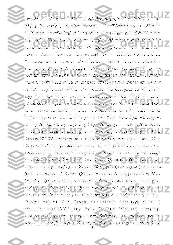 asr   oxiri   va   XV   asr   boshlarida   lolaqizg’aldoq,   nargis,   binafsha,   bo’tako’z,   liliya
(piyozgul),   xayrigul,   gulsafsar   manzarali   o’simliklarning   asosiy   xillaridan
hisoblangan.   Botanika   bog’larida   piyozidan   ko`payadigan   gulli   o’simliklar   ham
paydo bo’ldi. Masalan: Lola, gulisumbul, bog’ pufagi, nargis, tugmaboshlar shular
jumlasidandir.   Turkiya   davlatidan   XVI   asrda   Italiyaga   birinchi   marta   oddiy
nastarin   o’simligi   keyinroq   olcha   va   bog’   yasmini   keltirildi.   Keyinchalik   esa
Yevropaga   tropik   manzarali   o’simliklardan   mirabilis,   tagitislar,   chechak,   ,
shuningdek,   Shimoliy   Amerikaning   ba‘zi   o’simliklari   keltirildi.   XVI   asrning
ikkinchi   yarmida   xususiy   va   davlat   botanika   bog’lari   soni   chetdan   keltirilgan
manzarali o’simlik turlari keskin ko’paydi. Iqtisodiy jihatdan rivojlangan davlatlar
va   ba‘zi   boy-badavlat   kishilar   o’z   hisobidan   ekspeditsiyalar   tashkil   qilishib
sayyohlarni   va   olimlarni   uzoq   mamlakatlardan   o’simliklar   olib   kelish   uchun
jo’natishdi. Yevropada XVII  asrda sovuqqa chidamsiz  o’simliklarni  parvarishlash
uchun   issiqxonalar   qurila   boshlandi.   Biroz   vaqt   o`tgandan   so’ng   katta   botanika
bog’larining   issiqxonalarida   O’rta   yer   dengizi,   Yangi   Zellandiya,   Markaziy   va
Janubiy   Afrika,   Sharqiy   va   janubiy   Osiyo,   Avstraliya,   Hindiston,   Atlantika   va
Tinch okeani orollaridan keltirilgan tropik va subtropik o’simliklar joy oldi. O’rta
Osiyoda   XV-XVIII   asrlarga   kelib   bog’dorchilik   juda   ham   ilgarilib   ketdi.   O’rta
Osiyo xalqi o’troq hayot kechirishi munosabati bilan qo’shni davlatlar bilan o`zaro
savdo-sotiq   ishlari   olib   borilishi   natijasida   har   turdagi   o’simliklar   ushbu   hududga
kirib   kelgan.   Ushbu   davr:   О’rta   Osiyoda   vujudga   kelib   bо’lgan   davlatlardan
masalan:   Baqtriya,   Sug’diyona,   Xorazm,   Marg’iyona   (Balx   poytaxti)   Samarqand
(eski   nomi-Maroqand)   Xorazm   (Xorazm   vohasi   va   Amudaryo   sohili)   va   Marv
(Marg’iyona) sirasiga kiradi. Eron podshosi  Kir va Makedonskiylarni Baqtriya va
Sug’diyonani   ishg’ol   qilishi   natijasida   Rim   va   Xitoy   imperiyasi   о’rtasida   tovar
almashish  va  о’zaro madaniy  aloqalar  bо’yicha kengroq  bog’lanish  paydo  bо’ldi.
Tarixdan   ma`lumki   O’rta   Osiyoda   o’simliklarning   introduksiya   qilinishi   2
bosqichga bo’linadi (A.V.Gurskiy 1957, N.I.Sherbakov 1932) ruslarning kelguniga
qadar   va   kelib   joylashgandan   keyingi   davr.   Shubhasiz,   eramizdan   avval   qadimgi
davlatlar Baqtriya, Sug’diyona, Xorazm, Marg’iyona shakllangan bir paytda Xitoy,
9  
  