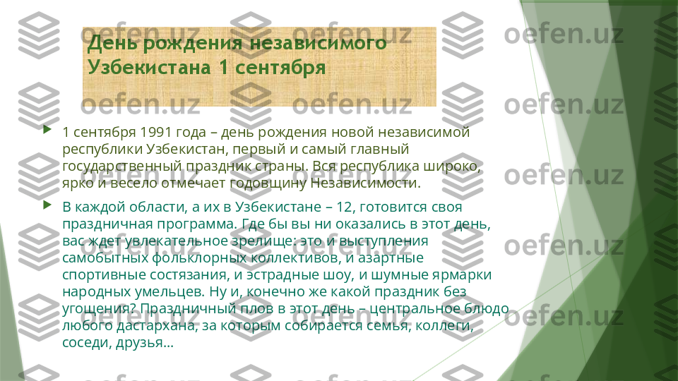 День рождения независимого 
Узбекистана 1 сентября

1 сентября 1991 года – день рождения новой независимой 
республики Узбекистан, первый и самый главный 
государственный праздник страны. Вся республика широко, 
ярко и весело отмечает годовщину Независимости.

В каждой области, а их в Узбекистане – 12, готовится своя 
праздничная программа. Где бы вы ни оказались в этот день, 
вас ждет увлекательное зрелище: это и выступления 
самобытных фольклорных коллективов, и азартные 
спортивные состязания, и эстрадные шоу, и шумные ярмарки 
народных умельцев. Ну и, конечно же какой праздник без 
угощения? Праздничный плов в этот день – центральное блюдо 
любого дастархана, за которым собирается семья, коллеги, 
соседи, друзья…                   