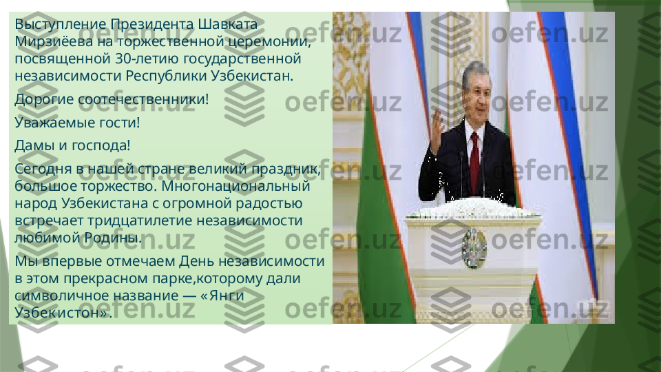 .Выступление Президента Шавката 
Мирзиёева на торжественной церемонии, 
посвященной 30-летию государственной 
независимости Республики Узбекистан.
Дорогие соотечественники!
Уважаемые гости!
Дамы и господа!
Сегодня в нашей стране великий праздник, 
большое торжество. Многонациональный 
народ Узбекистана с огромной радостью 
встречает тридцатилетие независимости 
любимой Родины.
Мы впервые отмечаем День независимости 
в этом прекрасном парке,которому дали 
символичное название —  « Янги  
Узбек истон» .                   