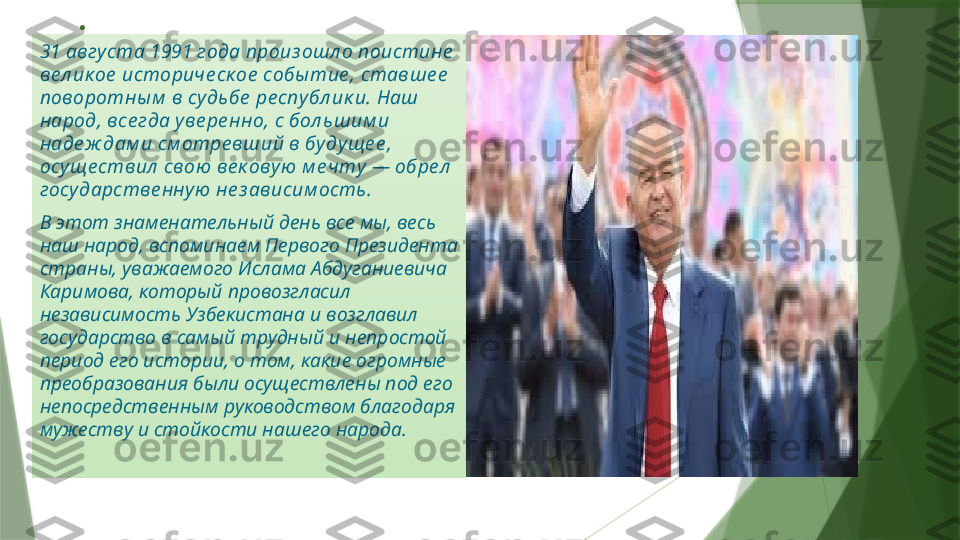 .
31 авгу ста 1991 года произ ошл о поистине  
ве л ик ое  историче ск ое  собы тие , ставше е  
поворотны м  в судьбе  ре спу бл ик и. Наш 
народ, все гда уве ре нно, с бол ьшим и 
наде ж дам и см отре вший в бу дуще е , 
осуще ствил  свою  ве к овую  м е чту  — обре л  
госу дарстве нну ю  не з ависим ость.
В этот знаменательный день все мы, весь 
наш народ, вспоминаем Первого Президента 
страны, уважаемого Ислама Абдуганиевича 
Каримова, который провозгласил 
независимость Узбекистана и возглавил 
государство в самый трудный и непростой 
период его истории, о том, какие огромные 
преобразования были осуществлены под его 
непосредственным руководством благодаря 
мужеству и стойкости нашего народа.                   