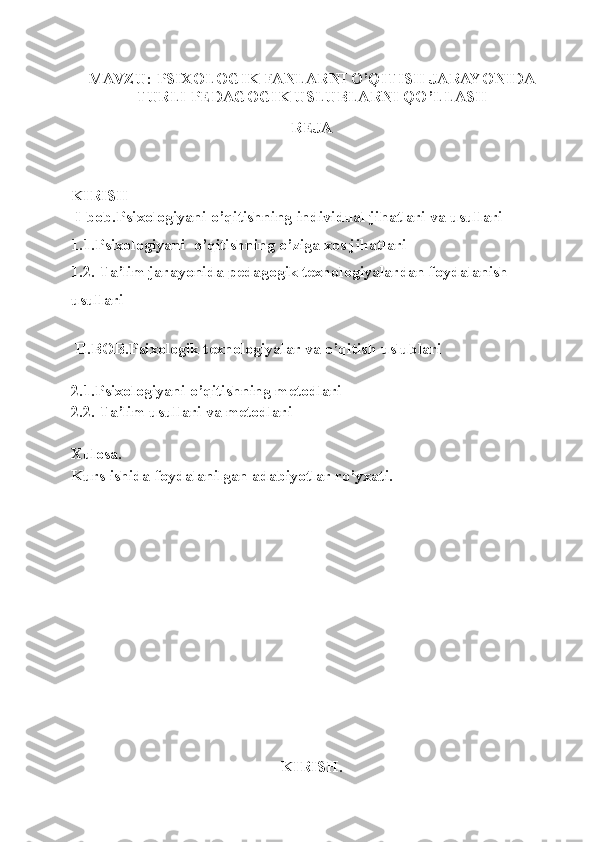 MAVZU:   PSIXOLOGIK FANLARNI O’QITISH JARAYONIDA
TURLI PEDAGOGIK USLUBLARNI QO’LLASH   
REJA 
KIRISH
 I-bob.Psixologiyani o’qitishning individual jihatlari va usullari
1.1.Psixologiyani  o’qitishning o’ziga xos jihatlari
1.2. Ta’lim jarayonida pedagogik texnologiyalardan foydalanish 
usullari
  II.BOB.Psixologik texnologiyalar va o’qitish uslublari
2.1.Psixologiyani o’qitishning metodlari 
2.2.  Ta’lim usullari va metodlari
Xulosa.
Kurs ishida foydalanilgan adabiyotlar ro’yxati.
KIRISH. 