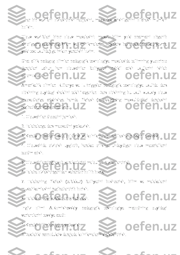 -   har   bir   vazifani   o'zlashtirish   natijasini,   maqsadga   erishilganini   o'lchash   mumkin
bo'lsin.
O'quv   vazifalari   biror   o'quv   masalasini:   mavzu   bilim   yoki   pretmetni   o'rganib
chiqilgach,   talabaning   bilam   va   ko'nikmalarini   obyektiv   baholash   (og'ziki;   yozma
yoki test usulida) ga imkon yaratishi lozim.
Chet   ellik   pedagog   olimlar   pedagogik   texnologiya   masalasida   ta'limning   yuqoriroq
darajalari   uchun   ham   o'quvchilar   faoliyatini   tashkil   etish   usullarini   ishlab
chiqmoqdalar.
Amerikalik   olimlar:   R.Ganye   va   L.Briggslar   pedagogik   texnologiya   usulida   dars
o'tishning   quyidagi   shaklini   taklif   etganlar.   Dars   o'tishning   bu   usuli   xususiy   o'quv
maqsadlariga   erishishga   hamda   fikrlash   (tafakkur)ning   maxsuldorligi   darajasini
rag'batlantirishga qaratilgan:
1. O'quvchilar diqqatini jamlash.
2. Talabalarga dars maqsadini yetkazish.
3. Kerakli bilimlarni esda qoldirish va ko'nikmalarni egallash zarurligini uqdirish.
4.   O'quvchida   qiziqish   uyg'otib,   harakat   qilishga   undaydigan   o'quv   materiallarni
taqdim etish.
5. O'quvchilarning javob xarakatlarini ma'qullab rag'batlantirish.
6. Talaba o'zlashtirganidan xabardor bo'lib borish.
7.   Talabaning   fikrlash   (tafakkur)   faoliyatini   boshqarish,   bilim   va   malakalarni
mustahkamlashni rag'batlantirib borish.
8. Talabalarning harakatlarini baholash.
Ingliz   olimi   A.Romishevskiy   pedagogik   texnologiya   metodining   quyidagi
variantlarini tavsiya etadi:
1. Kerakli bilimlarnigina yetkazish.
2.Dastlabki reproduktiv darajada ko'nikmalarni shakllantirish. 