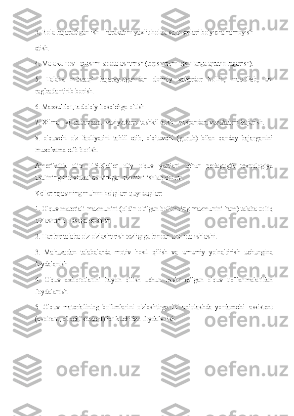 3. Bola bajaradigan ish - harakatini yaxlit holda va qismlari bo'yicha namoyish
etish.
4. Malaka hosil qilishni soddalashtirish (topshiriqni qismlarga ajratib bajarish).
5.   Talaba   mustaqil   bajarayotganidan   doimiy   xabardor   bo'lib,   maqullab,   uni
rag'batlantirib borish.
6. Maxsuldor, tadqiqiy bosqichga o'tish.
7. Xilma - xil muammoli vaziyatlarni tashkil etish - nostandart vazifalarni bajarish.
8.   o'quvchi   o'z   faoliyatini   tahlil   etib,   o'qituvchi   (guruh)   bilan   qanday   bajarganini
muxokama etib borish.
Amerikalik   olim   F.S.Keller   oliy   o'quv   yurtlari   uchun   pedagogik   texnologiya
usulining individuallashtirilgan tizimini ishlab chiqdi.
Keller rejasining muhim belgilari quyidagilar:
1. O'quv materiali mazmunini (oldin o'tilgan bo'limning mazmunini ham) talaba to'liq
o'zlashtirib olishga erishish.
2. Har bir talaba o'z o'zlashtirish tezligiga binoan alohida ishlashi.
3.   Ma'ruzadan   talabalarda   motiv   hosil   qilish   va   umumiy   yo'naltirish   uchungina
foydalanish.
4.   O'quv   axborotlarini   bayon   qilish   uchun   nashr   etilgan   o'quv   qo'llanmalaridan
foydalanish.
5.   O'quv   materialining   bo'limlarini   o'zlashtirganini   aniqlashda   yordamchi   -assistent
(aspirant, a'lochi student) lar kuchidan foydalanish. 