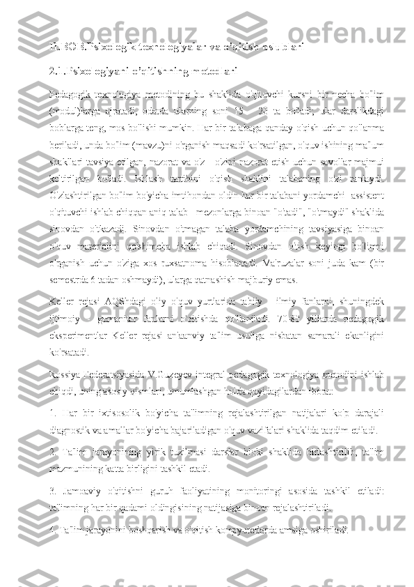 II.BOB.Psixologik texnologiyalar va o’qitish uslublari
2.1.Psixologiyani o’qitishning metodlari
Pedagogik   texnologiya   metodining   bu   shaklida   o'qituvchi   kursni   bir   necha   bo'lim
(modul)larga   ajratadi,   odatda   ularning   soni   15   -   20   ta   bo'ladi;   ular   darslikdagi
boblarga teng, mos bo'lishi mumkin. Har bir talabaga qanday o'qish uchun qo'lanma
beriladi, unda bo'lim (mavzu)ni o'rganish maqsadi ko'rsatilgan, o'quv ishining ma'lum
shakllari tavsiya etilgan, nazorat va o'z - o'zini  nazorat  etish uchun savollar  majmui
keltirilgan   bo'ladi.   Ishlash   tartibini   o'qish   shaklini   talabaning   o'zi   tanlaydi.
O'zlashtirilgan bo'lim bo'yicha imtihondan oldin har bir talabani yordamchi -assistent
o'qituvchi ishlab chiqqan aniq talab - mezonlarga binoan "o'tadi", "o'tmaydi" shaklida
sinovdan   o'tkazadi.   Sinovdan   o'tmagan   talaba   yordamchining   tavsiyasiga   binoan
o'quv   materialini   qo'shimcha   ishlab   chiqadi.   Sinovdan   o'tish   keyingi   bo'limni
o'rganish   uchun   o'ziga   xos   ruxsatnoma   hisoblanadi.   Ma'ruzalar   soni   juda   kam   (bir
semestrda 6 tadan oshmaydi), ularga qatnashish majburiy emas.
Keller   rejasi   AQShdagi   oliy   o'quv   yurtlarida   tabiiy   -   ilmiy   fanlarni,   shuningdek
ijtimoiy   -   gumanitar   fanlarni   o'qitishda   qo'llaniladi.   70-80   yillarda   pedagogik
eksperimentlar   Keller   rejasi   an'aanviy   ta'lim   usuliga   nisbatan   samarali   ekanligini
ko'rsatadi.
Rossiya   Federatsiyasida   V.Guzeyev   integral   pedagogik   texnologiya   metodini   ishlab
chiqdi, uning asosiy qismlari, umumlashgan holda quyidagilardan iborat:
1.   Har   bir   ixtisosolik   bo'yicha   ta'limning   rejalashtirilgan   natijalari   ko'p   darajali
diagnostik va amallar bo'yicha bajariladigan o'quv vazifalari shaklida taqdim etiladi.
2.   Ta'lim   jarayonining   yirik   tuzilmasi   darslar   bloki   shaklida   birlashtirilib,   ta'lim
mazmunining katta birligini tashkil etadi.
3.   Jamoaviy   o'qitishni   guruh   faoliyatining   monitoringi   asosida   tashkil   etiladi:
ta'limning har bir qadami oldingisining natijasiga binoan rejalashtiriladi.
4. Ta'lim jarayonini boshqarish va o'qitish kompyuterlarda amalga oshiriladi. 