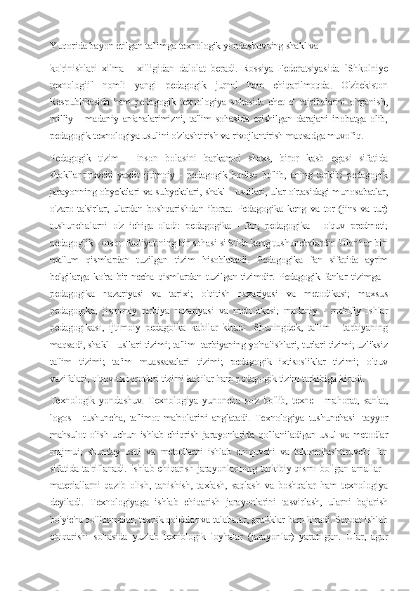 Yuqorida bayon etilgan ta'limga texnologik yondashuvning shakl va
ko'rinishlari   xilma   -   xilligidan   dalolat   beradi.   Rossiya   Federatsiyasida   "Shkolniye
texnologii"   nomli   yangi   pedagogik   jurnal   ham   chiqarilmoqda.   O'zbekiston
Respublikasida   ham   pedagogik   texnologiya   sohasida   chet   el   tajribalarini   o'rganish,
milliy   -   madaniy   an'analarimizni,   ta'lim   sohasida   erishilgan   darajani   inobatga   olib,
pedagogik texnologiya usulini o'zlashtirish va rivojlantirish maqsadga muvofiq.
Pedagogik   tizim   -   inson   bolasini   barkamol   shaxs,   biror   kasb   egasi   sifatida
shakllantiruvchi   yaxlit   ijtimoiy   -   pedagogik   hodisa   bo'lib,   uning   tarkibi   pedagogik
jarayonning obyektlari va subyektlari, shakl - usullari, ular o'rtasidagi munosabatlar,
o'zaro   ta'sirlar,   ulardan   boshqarishdan   iborat.   Pedagogika   keng   va   tor   (jins   va   tur)
tushunchalarni   o'z   ichiga   oladi:   pedagogika   -   fan;   pedagogika   -   o'quv   predmeti;
pedagoglik - inson faoliyatining bir sohasi sifatida keng tushunchalardir. Ular har biri
ma'lum   qismlardan   tuzilgan   tizim   hisoblanadi.   Pedagogika   fan   sifatida   ayrim
belgilarga   ko'ra   bir   necha   qismlardan   tuzilgan   tizimdir.   Pedagogik   fanlar   tizimga   -
pedagogika   nazariyasi   va   tarixi;   o'qitish   nazariyasi   va   metodikasi;   maxsus
pedagogika;   jismoniy   tarbiya   nazariyasi   va   metodikasi;   madaniy   -   ma'rifiy   ishlar
pedagogikasi,   ijtimoiy   pedagoika   kabilar   kiradi.   Shuningdek,   ta'lim   -   tarbiyaning
maqsadi, shakl - usllari tizimi; ta'lim -tarbiyaning yo'nalishlari, turlari tizimi; uzliksiz
ta'lim   tizimi;   ta'im   muassasalari   tizimi;   pedagogik   ixtisosliklar   tizimi;   o'quv
vazifalari, o'quv axborotlari tizimi kabilar ham pedagogik tizim tarkibiga kiradi.
Texnologik   yondashuv.   Texnologiya   yunoncha   so'z   bo'lib,   texne   -   mahorat,   san'at,
logos   -   tushuncha,   ta'limot   ma'nolarini   anglatadi.   Texnologiya   tushunchasi   -tayyor
mahsulot   olish   uchun   ishlab   chiqrish   jarayonlarida   qo'llaniladigan   usul   va   metodlar
majmui;   shunday   usul   va   metodlarni   ishlab   chiquvchi   va   takomillashtiruvchi   fan
sifatida ta'riflanadi.  Ishlab chiqarish  jarayonlarining tarkibiy qismi  bo'lgan amallar  -
materiallarni   qazib   olish,   tanishish,   taxlash,   saqlash   va   boshqalar   ham   texnologiya
deyiladi.   Texnologiyaga   ishlab   chiqarish   jarayonlarini   tasvirlash,   ularni   bajarish
bo'yicha qo'llanmalar, texnik qoidalar va talabalar, grafiklar ham kiradi. Sanoat ishlab
chiqarishi   sohasida   yuzlab   texnologik   loyhalar   (jarayonlar)   yaratilgan.   Ular,   agar 