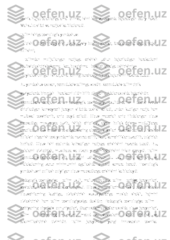 texnik hujjat talablariga amal qilinsa, ishni kim va qayerda bajaradigan qat'iy nazar.
Mahsulot sifati va natijasi kafolatlanadi.
Ta'lim ishiga texnologik yondashuv:
- o'qish - o'qitish jarayonini o'zaro uzviy bog'liq etaplar, farazlar, amallarga ajratish,
bo'lishni;
-   ta'limdan   mo'ljallangan   natijaga   erishish   uchun   bajariladigan   harakatlarni
mufoviqlashtirish, ketma - ket, bosqichma - bosqich amalga oshirishni;
- loyhalashtirilgan ishlar, amallarning barchasini birdek bajarishni nazarda tutadi.
Bu yondashuv asosan, reproduktiv ta'limga xosdir. Reproduktiv ta'lim tipik
vaziyatlarda biror ish - harakatni oldin bilib olingan qoidalar asosida bajarishdir.
Reproduktiv   darajasi   uchun   pedagogik   texnologiya   usulida   ta'lim   -   takror   ishlab
chiqiladigan   konveyrerli   jarayon   sifatida   tashkil   etiladi,   undan   kutilgan   natija   ham
mufassal   tasvirlanib,   aniq   qayd   etiladi.   O'quv   materiali   aniq   ifodalangan   o'quv
maqsadiga   mos   qayta   tuzib,   ishlab   chiqiladi,   ayrim   bo'lak   (qism.   modul)larga
ajratiladi,   o'quv   materialini   o'rgatishning   alternativ   yo'lari   nazarda   tutiladi,   har   bir
bo'lakni o'rganish test yordamida nazorat etilib, hato, kamchiliklar tuzatilib, to'g'irlab
boriladi.   O'quv   ishi   etalonda   ko'rsatilgan   natijaga   erishishni   nazarda   tutadi.   Bu,
bolalarni   qiziqtirish,   musobaqa   va   o'zaro   yordamlashtirishni   inkor   etmaydi.   Ta'lim
reproduktiv   xarakterda   olib   borilgani   uchun   ham   bu   usul   bilim,   ko'nikma   va
malakalarning   zarur   minimumini   egallashda   ko'proq   samara   beradi.   Texnologik
yondashuvni qo'llash qo'yilgan o'quv maqsadlarga erishishni kafolatlaydi.
Pedagogik   texnologiya   -   ta'lim   usuli,   ma'lum   ma'noda   ta'lim   -   tarbiya   jarayonlari,
vositalari,   shakl   va   metodlari   majmui.   O'quv   materiallarini   tanlash,   qayta   ishlash
o'quvchilarning   kuchiga,   o'zlashtirish   xususiyatlariga   moslab   shakli,   hajmini
o'zlashtirish   ham   ta'lim   texnologiyasiga   daxldor.   Pedagogik   texnologiya   ta'lim   -
tarbiyaning   obyektiv   qonuniyatlari,   diagnostik   maqsadlar   asosida   o'quv   jarayonlari,
ta'lim   -   tarbiyaning   mazmuni,   metod   va   vositalarini   ishlab   chiqish   va
takomillashtirish   tizimidir.  
Ta'lim   jarayonida   yangi   innovatsion   texnika- 