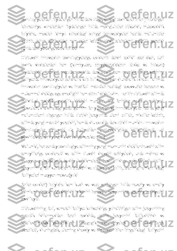 texnologiyalardan foydalangan holda dars o'tish, so'nngi texnikalar bilan jihozlangan
laboratoriya   xonalaridan   foydalangan   holda   mashg'ulotlar   o'tkazish,   mutaxasislik
bo'yicha,   masalan   kimyo   sohasidagi   so'nggi   innovatsiyalar   haqida   ma'lumotlar
keltirib,   jahon   tajribasidan   namunalar   keltirib   o'tish   talabalarni   yangilik   yaratish
ruhida tarbiyalashga turtki bo'ladi
O'qituvchi   innovatsion   texnologiyalarga   asoslanib   darsni   tashkil   etar   ekan,   turli
texnik   vositalardan   ham   (kompyuter,   proyektor,elektron   doska   va   hokazo)
foydalanishi,   interfaol   metodlar   asosida   dars   o'tishi   ham   mumkin.   O'qituvchining
faoliyatida innovatsiyalar qanchalik ko'p bo'lsa, mazmun shunchalik oshadi. Ta'limda
innovatsion   texnologiyalar   va   interfaol   metodlar   haqidagi   tasavvurlar   barqaror   va
mukammal shaklga ega emasligini ham e'tirof etish lozim. Har bir o'qituvchi ta'limda
individual   ravishda   yangilik   kiritishi   mumkin.   O'z   fanining   mazmun-mohiyati,
mavzulari, shu sohadagi yaratilgan ilm-fan yutuqlari va innnovatsiyalar haqida yangi
ma'lumotlarni   o'rgangan   holda   o'qitish   jarayonida   ularni   qo'llab,   misollar   keltirib,
ta'limda yangi metodni yaratishi, hamda shu asosida dars o'tishi mumkin. Innovatsion
texnologiyalar   o'qituvchi   o'z   faoliyatidan   qoniqmasligidan   kelib   chiqadi,   uni
yaxshilashga doir yangilik kiritishga harakat qiladi.
Ma'lumki, har qanday texnologiya ta'limning yangi mazmunini shakllantiruvchi ta'lim
tamoyillariga   asoslanadi   va   ta'lim   oluvchi   shaxsini   tarbiyalash,   unda   mehnat   va
muayyan   yo'nalishlarda   kasbiy   ko'nikmalarni   hosil   qilishga   yo'naltiriladi.   Ta'lim
jarayonining faol sub'ektlari o'qituvchi va o'quvchilar bo'lib, ularning hamkorlikdagi
faoliyatlari muayyan mavzu (yoki
fanlar   asoslari)   bo'yicha   kam   kuch   va   vaqt   sarflangan   holda   nazariy   va   amaliy
bilimlarni   chuqur   o'zlashtirish   imkonini   beruvchi   jarayonning   umumiy   mohiyatini
tavsiflaydi.
O'qituvchining   faol,   samarali   faoliyat   ko'rsatishiga   yo'naltirilgan   ta'lim   jarayonining
metodik   ishlanmasidan   farqli   ravishda,   ta'lim   jarayonini   faollashtirish   va
jadallashtirishga   yo'naltirilgan   pedagogik   texnologiyalari   ta'lim   oluvchilarga
qaratiladi,   shuningdek,   ularning   shaxsiy   va   o'qituvchi   bilan   birgalikdagi   faoliyatini 