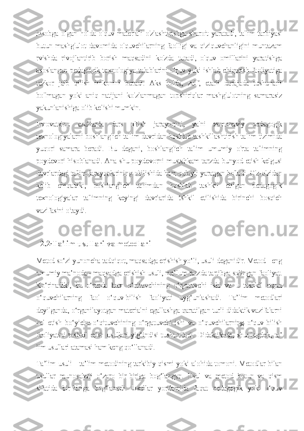 hisobga   olgan   holda   o'quv   materiali   o'zlashtirishga   sharoit   yaratadi,   ta'lim-tarbiyasi
butun   mashg'ulot   davomida   o'quvchilarning   faolligi   va   qiziquvchanligini   muntazam
rvishda   rivojlantirib   borish   maqsadini   ko'zda   tutadi,   o'quv   omillarini   yaratishga
asoslangan  pedagogik texnologiya  talablarini  o'quv yoki  ishlab  chiqarish faoliyatiga
tezkor   jalb   qilish   imkonini   beradi.   Aks   holda,   zaif,   etarli   darajada   tushunarli
bo'lmagan   yoki   aniq   natijani   ko'zlanmagan   topshiriqlar   mashg'ulotning   samarasiz
yakunlanishiga olib kelishi mumkin.
Innovatsion   usullarda   dars   o'tish   jarayonini,   ya'ni   zamonaviy   pedagogik
texnologiyalarni boshlang'ich ta'lim davridan boshlab tashkillashtirish ta'lim tizimida
yuqori   samara   beradi.   Bu   degani,   boshlang'ich   ta'lim   umumiy   o'rta   ta'limning
poydevori hisoblanadi. Ana shu poydevorni mustahkam  tarzda bunyod etish kelgusi
davrlardagi ta'lim jarayonlarining o'tilishida ham qulayli yaratgan bo'ladi. O'z-o'zidan
kelib   chiqadiki,   boshlang'ich   ta'limdan   boshlab   tashkil   etilgan   pedagogik
texnologiyalar   ta'limning   keyingi   davrlarida   tshkil   etilishida   birinchi   bosqich
vazifasini o'taydi.
   2.2 .
Ta’lim usullari va metodlari
Metod so‘zi yunoncha tadqiqot, maqsadga erishish yo‘li, usuli deganidir. Metod - eng
umumiy ma’noda - maqsadga erishish usuli, ma’lum tarzda tartibga solingan faoliyat.
Ko‘rinadiki,   bu   o‘rinda   ham   o‘qituvchining   o‘rgatuvchi   ishi   va   u   tashkil   etgan
o‘quvchilarning   faol   o‘quv-bilish   faoliyati   uyg‘unlashadi.   Ta’lim   metodlari
deyilganda, o‘rganilayotgan materialni egallashga qaratilgan turli didaktik vazifalarni
hal   etish   bo‘yicha   o‘qituvchining   o‘rgatuvchi   ishi   va   o‘quvchilarning   o‘quv-bilish
faoliyatini   tashkil   etish   usullari   yig‘indisi   tushuniladi.   Didaktikada,   shuningdek,   ta’
lim usullari atamasi ham keng qo‘llanadi.
Ta’lim usuli - ta’lim metodining tarkibiy qismi yoki alohida tomoni. Metodlar bilan
usullar   munosabati   o‘zaro   bir-biriga   bog‘langan.   Usul   va   metod   butun   va   qism
sifatida   bir-biriga   bog‘lanadi.   Usullar   yordamida   faqat   pedagogik   yoki   o‘quv 