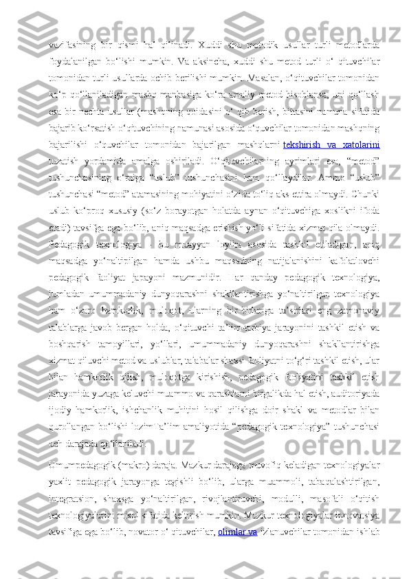 vazifasining   bir   qismi   hal   qilinadi.   Xuddi   shu   metodik   usullar   turli   metodlarda
foydalanilgan   bo‘lishi   mumkin.   Va   aksincha,   xuddi   shu   metod   turli   o‘   qituvchilar
tomonidan turli usullarda ochib berilishi mumkin. Masalan, o‘qituvchilar tomonidan
ko‘p   qo‘llaniladigan   mashq   manbasiga   ko‘ra   amaliy   metod   hisoblansa,   uni   qo‘llash
esa   bir   nechta   usullar   (mashqning   qoidasini   o‘   qib   berish,   bittasini   namuna   sifatida
bajarib ko‘rsatish o‘qituvchining namunasi asosida o‘quvchilar tomonidan mashqning
bajarilishi   o‘quvchilar   tomonidan   bajarilgan   mashqlarni   tekshirish   va   xatolarini
tuzatish   yordamida   amalga   oshiriladi.   O‘qituvchilarning   ayrimlari   esa,   “metod”
tushunchasining   o‘rniga   “uslub”   tushunchasini   ham   qo‘llaydilar.   Ammo   “uslub”
tushunchasi “metod” atamasining mohiyatini o‘zida to‘liq aks ettira olmaydi. Chunki
uslub   ko‘proq   xususiy   (so‘z   borayotgan   holatda   aynan   o‘qituvchiga   xoslikni   ifoda
etadi) tavsifga ega bo‘lib, aniq maqsadga erishish yo‘li sifatida xizmat qila olmaydi.
Pedagogik   texnologiya   -   bu   muayyan   loyiha   asosida   tashkil   etiladigan,   aniq
maqsadga   yo‘naltipilgan   hamda   ushbu   maqsadning   natijalanishini   kafolatlovchi
pedagogik   faoliyat   japayoni   mazmunidir.   Har   qanday   pedagogik   texnologiya,
jumladan   umummadaniy   dunyoqarashni   shakllantirishga   yo‘naltirilgan   texnologiya
ham   o‘zaro   hamkorlik,   muloqot,   ularning   bir-birlariga   ta’sirlari   eng   zamonaviy
talablarga   javob   bergan   holda,   o‘qituvchi   ta’lim-tarbiya   jarayonini   tashkil   etish   va
boshqarish   tamoyillari,   yo‘llari,   umummadaniy   dunyoqarashni   shakllantirishga
xizmat qiluvchi metod va uslublar, talabalar shaxsi faoliyatni to‘g‘ri tashkil etish, ular
bilan   hamkorlik   qilish,   muloqotga   kirishish,   pedagogik   faoliyatini   tashkil   etish
jarayonida yuzaga keluvchi muammo va qarashlarni birgalikda hal etish, auditoriyada
ijodiy   hamkorlik,   ishchanlik   muhitini   hosil   qilishga   doir   shakl   va   metodlar   bilan
qurollangan   bo‘lishi   lozimTa’lim   amaliyotida   “pedagogik   texnologiya”   tushunchasi
uch darajada qo‘llaniladi.
Umumpedagogik (makro) daraja. Mazkur darajaga muvofiq keladigan texnologiyalar
yaxlit   pedagogik   jarayonga   tegishli   bo‘lib,   ularga   muammoli,   tabaqalashtirilgan,
integratsion,   shaxsga   yo‘naltirilgan,   rivojlantiruvchi,   modulli,   masofali   o‘qitish
texnologiyalarini misol sifatida keltirish mumkin. Mazkur texnologiyalar innovatsiya
tavsifiga ega bo‘lib, novator o‘ qituvchilar,   olimlar va  izlanuvchilar tomonidan ishlab 