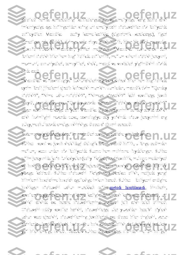 chiqiladi   hamda   samaradorligi   kafolatlanganidan   va   amaliyotga   keng   tatbiq   etish
imkoniyatiga   ega   bo‘linganidan   so‘ng   uni   amaliyotchi   o‘qituvchilar   o‘z   faoliyatida
qo‘llaydilar.  
Metodika   -   qat’iy   ketma-ketlikka   (algoritmik   xarakterga),   ilgari
o‘rnatilgan   reja   (qoida),   tizimga   aniq   rioya   qilish   bo‘lib,   biror   bir   ishni   maqsadga
muvofiq   o‘tkazish   metodlari,   yo‘llari   majmuasi.   “Metodika”   tushunchasi   turli
fanlarni o‘qitish bilan ham bog‘ liqlikda qo‘llanilib, ma’lum sohani o‘qitish jarayoni,
mazmuni,   qonuniyatlari,   tamoyillari,   shakl,   metod   va   vositalari   yig‘indisini   o‘zida
ifoda etadi.
“Metodika”  va “texnologiya” tushunchalarining  bahs doirasi  bilan ham  bog‘liqlikda
ayrim   farqli   jihatlarni   ajratib   ko‘rsatish   mumkin.   Jumladan,   metodik  tizim   “Qanday
o‘qitish?”,   “Nima   uchu   no‘qitish?”,   “Nimaga   o‘rgatish?”   kabi   savollarga   javob
izlaydi,   texnologiya   esa,   “Qanday   tarzda   samarali   o‘qitishga   erishish   mumkin?”
degan  savolni   markazga   qo‘yadi.  Metodika  o‘quv  jarayoninin  qanday   tarzda   tashkil
etish   lozimligini   nazarda   tutsa,   texnologiya   qay   yo‘sinda   o‘quv   jarayonini   eng
qulay,maqbul tarzda amalga oshirishga diqqat-e’ tiborni qaratadi.
2. Zamonaviy didaktikada ta’lim metodlari tasnifiga turlicha yondashuvlar. 
Suhbat - savol  va javob shaklidagi  dialogik ta’lim metodi bo‘lib, u fanga qadimdan
ma’lum,   xatto   undan   o‘z   faoliyatida   Suqrot   ham   mohirona   foydalangan.   Suhbat
ta’lim jarayonida ko‘p funktsiyalar (aqliy fikrlash, hozirjavoblik, muloqot madaniyati
va   boshqa   sifatlarni   shakllantiradi)   bajaradi,   ammo   asosiysi   o‘quvchida   faollikni
yuzaga   keltiradi.   Suhbat   o‘qituvchi   fikriga   mos   harakat   qilish,   natijada   yangi
bilimlarni  bosqichma-bosqich egallashga imkon beradi. Suhbat -  faoliyatni  endigina
boshlagan   o‘qituvchi   uchun   murakkab   ta’lim   metodi   hisoblanadi ,   binobarin,
savollarni   tayyorlash,   ularning   ketma-ketligini   ta’minlash   ko‘p   vaqt   talab   etadi,   uni
tashkil   etishda   esa   barcha   o‘quvchilarning   diqqatini   jalb   etish   talab   qilinadi.
O‘qituvchi   oddiy   savollar   berishi,   o‘quvchilarga   ular   yuzasidan   batafsil   o‘ylash
uchun   vaqt   ajratishi,   o‘quvchilarning   javoblarini   esa   diqqat   bilan   tinglashi,   zarur
o‘rinlarda   ularni   sharhlashi   lozim.   Shu   bois   suhbatda   bilish   deduktiv   yoki   induktiv
yo‘l   bilan   amalga   oshadi.   Deduktiv   suhbat   o‘quvchilarga   oldindan   ma’lum   bo‘lgan 