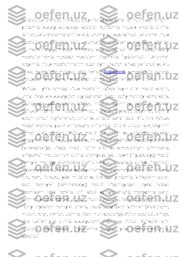 qoidalar,   tushunchalar,   hodisalar,   jarayonlar   asosida   tashkil   etilib,   o‘quvchilar   tahlil
yordamida   xususiy   xulosalarga   keladilar.   Suhbatning   induktiv   shaklida   alohida
dalillar, tushunchalarning tahlil asosida umumiy xulosaga kelinadi.  
ushuntirish o‘quv
materiali   mazmunini   isbot,   tahlil,   umumlashma,   taqqoslash   asosida   bayon   qilishdir.
Bu   metod   hikoyaga   nisbatan   birmuncha   keng   qo‘llaniladi.   Undan   odatda,   nazariy
materiallar   hamda   murakkab   masalalarni   o‘rganishda   foydalaniladi.   Tushuntirish
jarayonida   o‘quv   materialining   bir   qadar   qiyin   unsurlari   ko‘zga   tashlanadi   va   shu
asosda   materialning   mohiyati   ochib   beriladi.   Tushuntirish   samarasi   ko‘p   hollarda
o‘qituvchining ko‘rgazmali vositalardan oqilona foydalanishiga bog‘liq bo‘ladi.
Ma’ruza   -   yirik   hajmdagi   o‘quv   materialini   og‘zaki   bayon   qilish   metodi   sanalib,
uning   o‘ziga   xos   xususiyatlari   quyidagilardan   iborat:   qat’iy   mantiqiy   ketma-ketlik,
uzatilayotgan   axborotlarning   ko‘pligi,   bilimlar   bayonining   tizimliligi .   Maktab
ma ’ ruzasi   mazmunini   murakab   tizimlar ,   hodisalar ,   obyektlar ,   jarayonlar ,   ularning
sababli - oqibatli   bog ‘ lanishlari ,   qonun   va   qoidalar   tashkil   etadi .   Shu   bois   ma ’ ruza
maktab   sharoitida   yuqori   sinflardagina   qo ‘ llaniladi .   Chunki   u   butun   dars   jarayonini
qamrab   olishi   mumkin .   Ma ’ ruza   metodi   tushuntirish   va   suhbatning   asta - sekin
kengayib   borishidan   vujudga   keladi   va   bir   vaqida   o ‘ quvchilarni   qisqacha   yozib   olish
( konspektlash ) ga   o ‘ rgata   boradi .   Ta ’ lim   sifati   va   samaradorligini   ta ’ minlashda
ko ‘ rgazmali   metodlar   ham   alohida   ahamiyatga   ega .   Tasvir   (illyustratsiya)   metodi
namoyish   metodiga   chambarchas   bog‘liq   bo‘lsada,   didaktikada   alohida   o‘rganiladi.
Illyustratsiya narsa, hodisalar va jarayonlarni ularning ramziy ko‘rinishlari - chizma,
port,   rasm,   fotosurat,   yassi   modellar   va   boshqalar   yordamida   ko‘rsatishni   taqozo
etadi.   Namoyish   (demonstratsiya)   metodi   o‘rganilayotgan   obyekt   harakat
dinamikasini   ochib   berishda   qo‘l   keladi   va   ayni   chog‘da   predmetning   tashqi
ko‘rinishi   va   ichki   tuzilishi   haqida   to‘laqonli   ma’lumot   berishda   keng   qo‘llaniladi.
Tabiiy   obyektlarni   namoyish   qilishda   odatda   uning   tashqi   ko‘rinishi   (shakli,hajmi,
miqdori, rangi, qismlari, ularning o‘zaro munosabatlari)ga e’tibor qaratiladi, so‘ngra
ichki   tuzilishi   yoki   alohida   xususiyatlarini   o‘rganishga   o‘tiladi.   Ko‘rsatish   ko‘p
holatlarda   o‘rganilayotgan   obyektlarning   subyekti   yoki   chizmasi   yordamida
kuzatiladi 