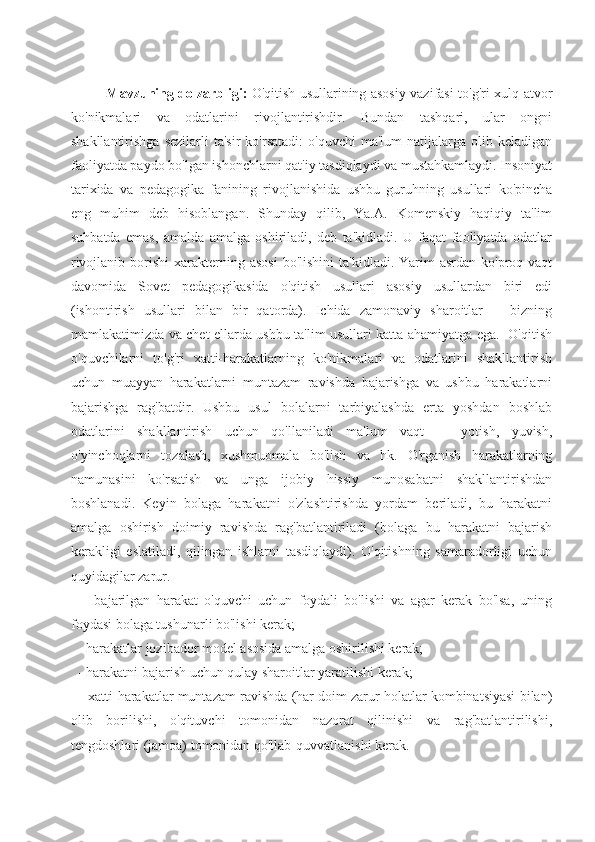 Mavzuning dolzarbligi:   O'qitish usullarining asosiy vazifasi to'g'ri xulq-atvor
ko'nikmalari   va   odatlarini   rivojlantirishdir.   Bundan   tashqari,   ular   ongni
shakllantirishga  sezilarli   ta'sir  ko'rsatadi:  o'quvchi   ma'lum   natijalarga  olib  keladigan
faoliyatda paydo bo'lgan ishonchlarni qat'iy tasdiqlaydi va mustahkamlaydi. Insoniyat
tarixida   va   pedagogika   fanining   rivojlanishida   ushbu   guruhning   usullari   ko'pincha
eng   muhim   deb   hisoblangan.   Shunday   qilib,   Ya.A.   Komenskiy   haqiqiy   ta'lim
suhbatda   emas,   amalda   amalga   oshiriladi,   deb   ta'kidladi.   U   faqat   faoliyatda   odatlar
rivojlanib  borishi  xarakterning asosi   bo'lishini   ta'kidladi. Yarim   asrdan ko'proq  vaqt
davomida   Sovet   pedagogikasida   o'qitish   usullari   asosiy   usullardan   biri   edi
(ishontirish   usullari   bilan   bir   qatorda).   Ichida   zamonaviy   sharoitlar       bizning
mamlakatimizda va chet ellarda ushbu ta'lim usullari katta ahamiyatga ega.   O'qitish
o'quvchilarni   to'g'ri   xatti-harakatlarning   ko'nikmalari   va   odatlarini   shakllantirish
uchun   muayyan   harakatlarni   muntazam   ravishda   bajarishga   va   ushbu   harakatlarni
bajarishga   rag'batdir.   Ushbu   usul   bolalarni   tarbiyalashda   erta   yoshdan   boshlab
odatlarini   shakllantirish   uchun   qo'llaniladi   ma'lum   vaqt       yotish,   yuvish,
o'yinchoqlarni   tozalash,   xushmuomala   bo'lish   va   hk.   O'rganish   harakatlarning
namunasini   ko'rsatish   va   unga   ijobiy   hissiy   munosabatni   shakllantirishdan
boshlanadi.   Keyin   bolaga   harakatni   o'zlashtirishda   yordam   beriladi,   bu   harakatni
amalga   oshirish   doimiy   ravishda   rag'batlantiriladi   (bolaga   bu   harakatni   bajarish
kerakligi   eslatiladi,   qilingan   ishlarni   tasdiqlaydi).   O'qitishning   samaradorligi   uchun
quyidagilar zarur. 
    -   bajarilgan   harakat   o'quvchi   uchun   foydali   bo'lishi   va   agar   kerak   bo'lsa,   uning
foydasi bolaga tushunarli bo'lishi kerak; 
  - harakatlar jozibador model asosida amalga oshirilishi kerak; 
  - harakatni bajarish uchun qulay sharoitlar yaratilishi kerak; 
   - xatti-harakatlar muntazam ravishda (har doim zarur holatlar kombinatsiyasi bilan)
olib   borilishi,   o'qituvchi   tomonidan   nazorat   qilinishi   va   rag'batlantirilishi,
tengdoshlari (jamoa) tomonidan qo'llab-quvvatlanishi kerak. 