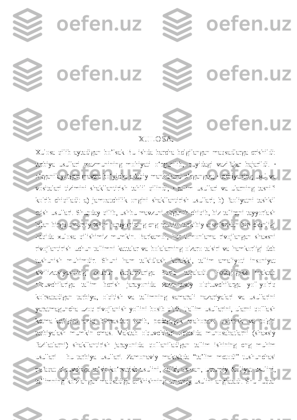      
                                                            XULOSA.
Xulosa   qilib   aytadigan   bo’lsak   Bu   ishda   barcha   belgilangan   maqsadlarga   erishildi:
tarbiya   usullari   mazmunining   mohiyati   o‘rganilib,   quyidagi   vazifalar   bajarildi.   ·
o‘rganilayotgan mavzu bo‘yicha adabiy manbalarni o‘rgangan; · tarbiyaning usul va
vositalari   tizimini   shakllantirish   tahlil   qilindi;   ·   ta'lim   usullari   va   ularning   tasnifi
ko'rib   chiqiladi:   a)   jamoatchilik   ongini   shakllantirish   usullari;   b)   faoliyatni   tashkil
etish usullari. Shunday qilib, ushbu mavzuni  o'rganib chiqib, biz ta'limni  tayyorlash
bilan birga umumiy ta'lim jarayonining eng muhim tarkibiy qismlaridan biri ekanligi
haqida   xulosa   qilishimiz   mumkin.   Barkamol,   har   tomonlama   rivojlangan   shaxsni
rivojlantirish   uchun   ta'limni   kattalar   va   bolalarning   o'zaro   ta'siri   va   hamkorligi   deb
tushunish   muhimdir.   Shuni   ham   ta'kidlash   kerakki,   ta'lim   amaliyoti   insoniyat
sivilizatsiyasining   chuqur   qatlamlariga   borib   taqaladi.   Pedagogika   maktab
o'quvchilariga   ta'lim   berish   jarayonida   zamonaviy   o'qituvchilarga   yo'l-yo'riq
ko'rsatadigan   tarbiya,   o'qitish   va   ta'limning   samarali   nazariyalari   va   usullarini
yaratmaguncha   uzoq   rivojlanish   yo'lini   bosib   o'tdi.   Ta'lim   usullarini,   ularni   qo'llash
ketma-ketligini   aniq   bilmasdan   turib,   pedagogik   mahoratni   oshirish   va   to'g'ri
tarbiyalash   mumkin   emas.   Maktab   o'quvchilari   o'rtasida   munosabatlarni   (shaxsiy
fazilatlarni)   shakllantirish   jarayonida   qo'llaniladigan   ta'lim   ishining   eng   muhim
usullari   -   bu   tarbiya   usullari.   Zamonaviy   maktabda   “ta’lim   metodi”   tushunchasi
nafaqat   o‘quvchiga   ta’sir   ko‘rsatish   usulini,   balki,   asosan,   umumiy   faoliyat   usulini,
ta’limning ko‘zlangan maqsadiga erishishning umumiy usulini anglatadi. Shu nuqtai 