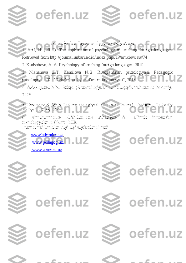                             Kurs ishida foydalanilgan adabiyotlar:
1.   Arif,   N.   (2012).   The   application   of   psychology   in   teaching   foreign   languages.
Retrieved from http://journal.unbari.ac.id/index.php/JIP/article/view/74
2. Kudysheva, A. A. Psychology of teaching foreign languages. 2010.
3.   Nishanova   Z.T.   Kamilova   N.G.   Rivojlantirish   psixologiyasi.   Pedagogik
psixologiya. - T.: "O'zbeki^on faylasuflari milliy jamiyati", 2018
4.   Azizxo'jaeva   N.N.   Pedagogik   texnologiyalar   va   pedagogik   mahorat.T.:   Nizomiy,
2003.
5.   Davronov   Z.   Ilmiy   ijod   metodologiyasi.   (O'quv   qo'llanma).   Toshkent,   "Iqtisodiy
moliya", 2007 y, 214 
6.   Ishmuhammedov   R.Abduqodirov   A.Pardaev   A.   Ta'limda   innovatsion
texnologiyalar.Toshkent -2008.
Internet ma’lumotlari quyidagi saytlardan olinadi: 
www.bilimdon.uz ,
  www.pedagog.uz    ,  
    www.ziyonet.    .uz    