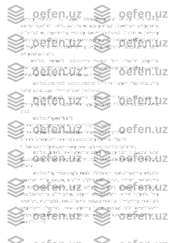 Jismoniy   mashqlar   -   bu   muayyan   harakatlarning   ongli   axloqiy   norma   asosida
takroran   bajarilishi.   Ushbu   usul   o'rta   va   katta   yoshdagi   o'quvchilarni   tarbiyalashda
qo'llaniladi   va   o'rganishning   mantiqiy   davomi   hisoblanadi.   O'qitish   va   jismoniy
mashqlarni aniq ajratib bo'lmaydi, mashq qaysi yoshdan boshlash kerakligini aniqlab
bo'lmaydi:   bu   ko'proq   o'quvchilarning   umumiy   rivojlanish   darajasiga   va   ularni
tarbiyalashga bog'liq.  
Tadqiqot   maqsadi:   Tadqiqotimiz   maqsadi   fanni   o’rganish   jarayonida
psixologiya  fanini o’qitish va psixologiyaning  hozirgi kunga kelib  q anday yutuqlarga
erishganligi  haqida to’liq ma’lumotga ega bo’lish. 
Tadqiqot predmeti:   Tadqiqot predmeti bo’lib psiologiyani o’rganishda uning
hozirgi kunda tutgan o’rnini aniqlash  hisoblanadi.
Tadqiqot   obyekti:   Tadqiqotimiz   obyekti   bo’lib   SamDU   Psixologiya   va
ijtimoiy-siyosiy   fanlar   fakulteti   Psixologiya   yo’nalishi   3-bosqich   talabalari   xizmat
qiladi.
Tadqiqotning vazifalari:
1.  Psixologiyaning tarixdagi va hozirgi holatini o’rganish .
2.  Psixologiyaga o’zbek olimlarining qo’shgan hissasini aniqlash.
3.Psixik funksiyalarni  psixologik tadqiqotlar yordamida o’rganish. 
4. D avr talabi bo’yicha zamonaviy  psixologik metodlar bilan tanishish .  
  Tadqiqot   farazi:   Psixologiyaning   tarixiy   taraqqiyotidan   to   bugungi   kungi
yutuqlarigacha   bo’lgan   davrni   o’rganish   orqali   psixologiya   rivojiga   o’z   hissamizni
qo’shish.
Tadqiqotning   metodologik   asosi:   O’zbekiston   Respublikasining   «Kadrlar
tayyorlash   milliy   dasturi»,   «Ta’lim   to’g’risida»gi   Qonun,   Birinchi   Prezident imiz
I.A.Karimovning   barkamol   avlod   tarbiyasi   bo’yicha   g’oyalari,   ma’ruzalari,
mutafakkirlarning   ta’lim-tarbiya   jarayoni   samaradorligini   oshirish   bo’yicha   ilmiy
qarashlari,   shuningdek   Respublikamiz   pedagog-psixolog   olimlarining   psixologik
jarayonlarini   o’rganish,     psixologiyaning   hozirgi   vaqtdagi   ba’ zi   kamchiliklarini
bartaraf etish  muammolariga bag’ishlangan tadqiqotlari kurs ishimizni yozish  uchun
asos qilib olindi. 