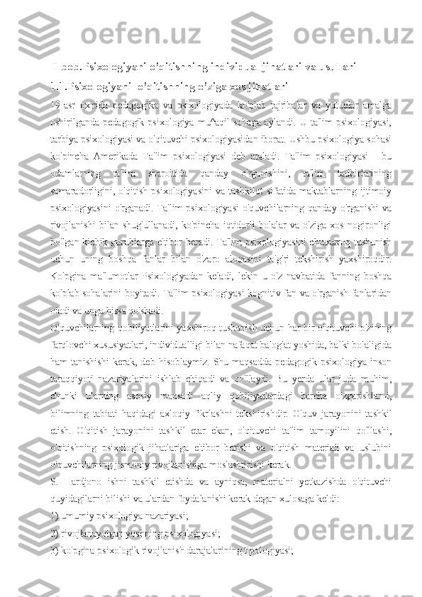   I-bob. Psixologiyani o’qitishning individual jihatlari va usullari
1.1. Psixologiyani  o’qitishning o’ziga xos jihatlari
19-asr   oxirida   pedagogika   va   psixologiyada   ko'plab   tajribalar   va   yutuqlar   amalga
oshirilganda  pedagogik  psixologiya   mu^aqil  sohaga  aylandi.  U  ta'lim  psixologiyasi,
tarbiya psixologiyasi va o'qituvchi psixologiyasidan iborat. Ushbu psixologiya sohasi
ko'pincha   Amerikada   Ta'lim   psixologiyasi   deb   ataladi.   Ta'lim   psixologiyasi   -   bu
odamlarning   ta'lim   sharoitida   qanday   o'rganishini,   ta'lim   tadbirlarining
samaradorligini,   o'qitish   psixologiyasini   va   tashkilot   sifatida   maktablarning   ijtimoiy
psixologiyasini   o'rganadi.   Ta'lim  psixologiyasi  o'quvchilarning  qanday  o'rganishi   va
rivojlanishi   bilan   shug'ullanadi,   ko'pincha   iqtidorli   bolalar   va   o'ziga   xos   nogironligi
bo'lgan kichik guruhlarga  e'tibor  beradi. Ta'lim  psixologiyasini  chuqurroq tushunish
uchun   uning   boshqa   fanlar   bilan   o'zaro   aloqasini   to'g'ri   tekshirish   yaxshiroqdir.
Ko'pgina   ma'lumotlar   Psixologiyadan   keladi,   lekin   u   o'z   navbatida   fanning   boshqa
ko'plab sohalarini boyitadi.   Ta'lim psixologiyasi kognitiv fan va o'rganish fanlaridan
oladi va unga hissa qo'shadi.
O'quvchilarning qobiliyatlarini yaxshiroq tushunish uchun har bir o'qituvchi o'zining
farqlovchi xususiyatlari, individualligi bilan nafaqat balog'at yoshida, balki bolaligida
ham   tanishishi   kerak,   deb   hisoblaymiz.   Shu  maqsadda   pedagogik  psixologiya   inson
taraqqiyoti   nazariyalarini   ishlab   chiqadi   va   qo'llaydi.   Bu   yerda   ular   juda   muhim,
chunki   ularning   asosiy   maqsadi   aqliy   qobiliyatlardagi   barcha   o'zgarishlarni,
bilimning   tabiati   haqidagi   axloqiy   fikrlashni   tekshirishdir.   O'quv   jarayonini   tashkil
etish.   O'qitish   jarayonini   tashkil   etar   ekan,   o'qituvchi   ta'lim   tamoyilini   qo'llashi,
o'qitishning   psixologik   jihatlariga   e'tibor   berishi   va   o'qitish   materiali   va   uslubini
o'quvchilarning jismoniy rivojlanishiga moslashtirishi kerak.
S.   Hardjono   ishni   tashkil   etishda   va   ayniqsa,   materialni   yetkazishda   o'qituvchi
quyidagilarni bilishi va ulardan foydalanishi kerak degan xulosaga keldi:
1) umumiy psixologiya nazariyasi;
2) rivojlanayotgan yoshning psixologiyasi;
3) ko'pgina psixologik rivojlanish darajalarining tipologiyasi; 