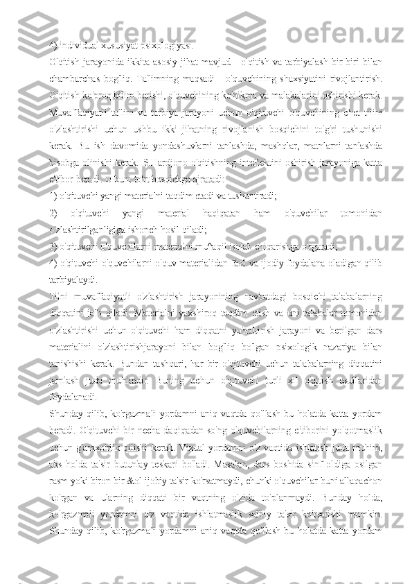 4) individual xususiyat psixologiyasi.
O'qitish   jarayonida   ikkita   asosiy   jihat   mavjud   -   o'qitish   va   tarbiyalash   bir-biri   bilan
chambarchas   bog'liq.   Ta'limning   maqsadi   -   o'quvchining   shaxsiyatini   rivojlantirish.
O'qitish ko'proq bilim berishi, o'quvchining ko'nikma va malakalarini oshirishi kerak.
Muvaffaqiyatli   ta'lim   va   tarbiya   jarayoni   uchun   o'qituvchi   o'quvchining   chet   tilini
o'zlashtirishi   uchun   ushbu   ikki   jihatning   rivojlanish   bosqichini   to'g'ri   tushunishi
kerak.   Bu   ish   davomida   yondashuvlarni   tanlashda,   mashqlar,   matnlarni   tanlashda
hisobga  olinishi   kerak.   S.Hardjono  o'qitishning   intellektini   oshirish   jarayoniga  katta
e'tibor beradi. U buni to'rt bosqichga ajratadi:
1) o'qituvchi yangi materialni taqdim etadi va tushuntiradi;
2)   o'qituvchi   yangi   material   haqiqatan   ham   o'quvchilar   tomonidan
o'zlashtirilganligiga ishonch hosil qiladi;
3) o'qituvchi o'quvchilarni materialni mu^aqil ishlab chiqarishga o'rgatadi;
4) o'qituvchi o'quvchilarni o'quv materialidan faol va ijodiy foydalana oladigan qilib
tarbiyalaydi.
Tilni   muvaffaqiyatli   o'zlashtirish   jarayonining   navbatdagi   bosqichi   talabalarning
diqqatini   jalb   qiladi.   Materialni   yaxshiroq   taqdim   etish   va   uni   talabalar   tomonidan
o'zlashtirishi   uchun   o'qituvchi   ham   diqqatni   yo'naltirish   jarayoni   va   berilgan   dars
materialini   o'zlashtirishjarayoni   bilan   bog'liq   bo'lgan   psixologik   nazariya   bilan
tanishishi   kerak.   Bundan   tashqari,   har   bir   o'qituvchi   uchun   talabalarning   diqqatini
jamlash   juda   muhimdir.   Buning   uchun   o'qituvchi   turli   xil   o'qitish   usullaridan
foydalanadi.
Shunday   qilib,   ko'rgazmali   yordamni   aniq   vaqtda   qo'llash   bu   holatda   katta   yordam
beradi.   O'qituvchi   bir   necha   daqiqadan   so'ng   o'quvchilarning   e'tiborini   yo'qotmaslik
uchun   g'amxo'rlik   qilishi   kerak.   Vizual   yordamni   o'z   vaqtida   ishlatish   juda   muhim,
aks   holda   ta'sir   butunlay   teskari   bo'ladi.   Masalan,   dars   boshida   sinf   oldiga   osilgan
rasm yoki biron bir &ol ijobiy ta'sir ko'rsatmaydi, chunki o'quvchilar buni allaqachon
ko'rgan   va   ularning   diqqati   bir   vaqtning   o'zida   to'planmaydi.   Bunday   holda,
ko'rgazmali   yordamni   o'z   vaqtida   ishlatmaslik   salbiy   ta'sir   ko'rsatishi   mumkin.
Shunday   qilib,   ko'rgazmali   yordamni   aniq   vaqtda   qo'llash   bu   holatda   katta   yordam 