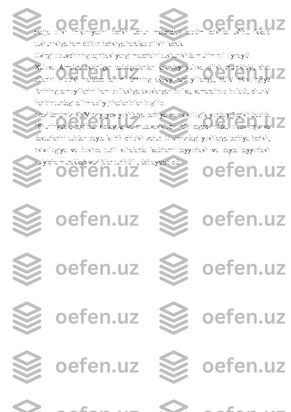 natija   olish   imkoniyatini   berish   uchun   materialni   taqdim   etishda   ushbu   ikkala
tushunishga ham e'tibor berishga harakat qilishi kerak.
Oxirgi o'quvchining tajribasi yangi materialni tushunishda muhim rol o'ynaydi.
Xulosa.   Amalga   oshirilgan   tadqiqotlardan   shunday   xulosa   qilish   mumkinki,   chet
tillarini   o'qitish   nafaqat   ta'lim   fanining   asosiy   tamoyillariga,   balki   psixologiya
fanining  tamoyillarini   ham   qo'llashga   asoslangan  bo'lsa,   samaraliroq  bo'ladi,  chunki
har bir turdagi ta'lim aqliy jihatlar bilan bog'liq.
Prezidentimiz   Sh.Mirziyoyev   yoshlarga  tarbiya   va  psixologik   yordam   berish   haqida
"Shuningdek,   tajribali   pedagog   va   mutaxasislarni   jalb   etgan   holda,   o'quv   reja   va
dasturlarini  tubdan qayta ko'rib chiqish zarur. Oldimizdagi  yoshlarga tarbiya berish,
psixologiya   va   boshqa   turli   sohalarda   kadrlarni   tayyorlash   va   qayta   tayyorlash
bo'yicha murakkab vazifalar turibdi" , deb aytgan edi
        