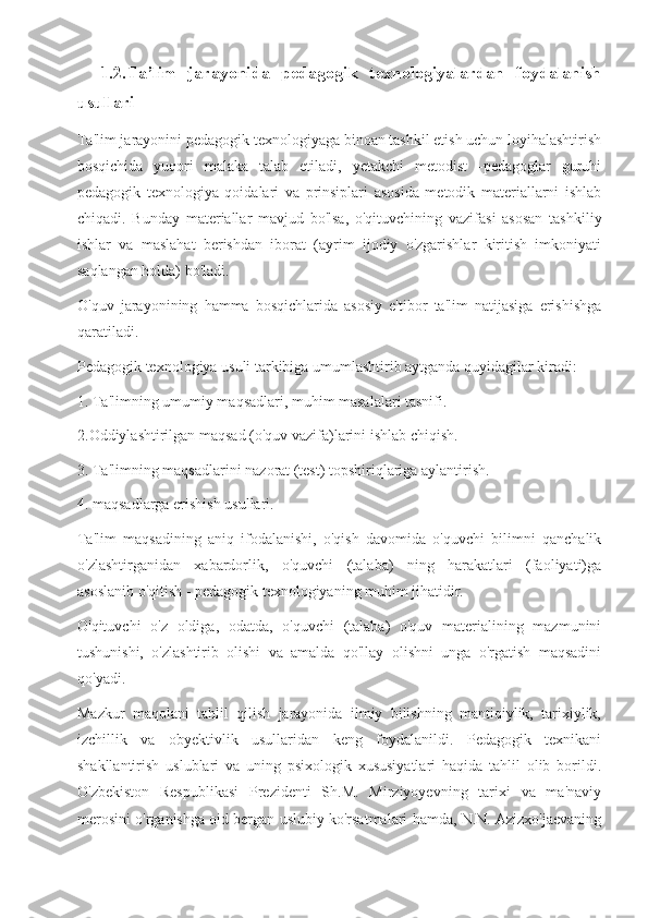     1.2. Ta’lim   jarayonida   pedagogik   texnologiyalardan   foydalanish
usullari
Ta'lim jarayonini pedagogik texnologiyaga binoan tashkil etish uchun loyihalashtirish
bosqichida   yuqori   malaka   talab   etiladi,   yetakchi   metodist   -pedagoglar   guruhi
pedagogik   texnologiya   qoidalari   va   prinsiplari   asosida   metodik   materiallarni   ishlab
chiqadi.   Bunday   materiallar   mavjud   bo'lsa,   o'qituvchining   vazifasi   asosan   tashkiliy
ishlar   va   maslahat   berishdan   iborat   (ayrim   ijodiy   o'zgarishlar   kiritish   imkoniyati
saqlangan holda) bo'ladi.
O'quv   jarayonining   hamma   bosqichlarida   asosiy   e'tibor   ta'lim   natijasiga   erishishga
qaratiladi.
Pedagogik texnologiya usuli tarkibiga umumlashtirib aytganda quyidagilar kiradi:
1. Ta'limning umumiy maqsadlari, muhim masalalari tasnifi.
2.Oddiylashtirilgan maqsad (o'quv vazifa)larini ishlab chiqish.
3. Ta'limning maqsadlarini nazorat (test) topshiriqlariga aylantirish.
4. maqsadlarga erishish usullari.
Ta'lim   maqsadining   aniq   ifodalanishi,   o'qish   davomida   o'quvchi   bilimni   qanchalik
o'zlashtirganidan   xabardorlik,   o'quvchi   (talaba)   ning   harakatlari   (faoliyati)ga
asoslanib o'qitish - pedagogik texnologiyaning muhim jihatidir.
O'qituvchi   o'z   oldiga,   odatda,   o'quvchi   (talaba)   o'quv   materialining   mazmunini
tushunishi,   o'zlashtirib   olishi   va   amalda   qo'llay   olishni   unga   o'rgatish   maqsadini
qo'yadi.
Mazkur   maqolani   tahlil   qilish   jarayonida   ilmiy   bilishning   mantiqiylik,   tarixiylik,
izchillik   va   obyektivlik   usullaridan   keng   foydalanildi.   Pedagogik   texnikani
shakllantirish   uslublari   va   uning   psixologik   xususiyatlari   haqida   tahlil   olib   borildi.
O'zbekiston   Respublikasi   Prezidenti   Sh.M.   Mirziyoyevning   tarixi   va   ma'naviy
merosini o'rganishga oid bergan uslubiy ko'rsatmalari hamda, N.N. Azizxo'jaevaning 