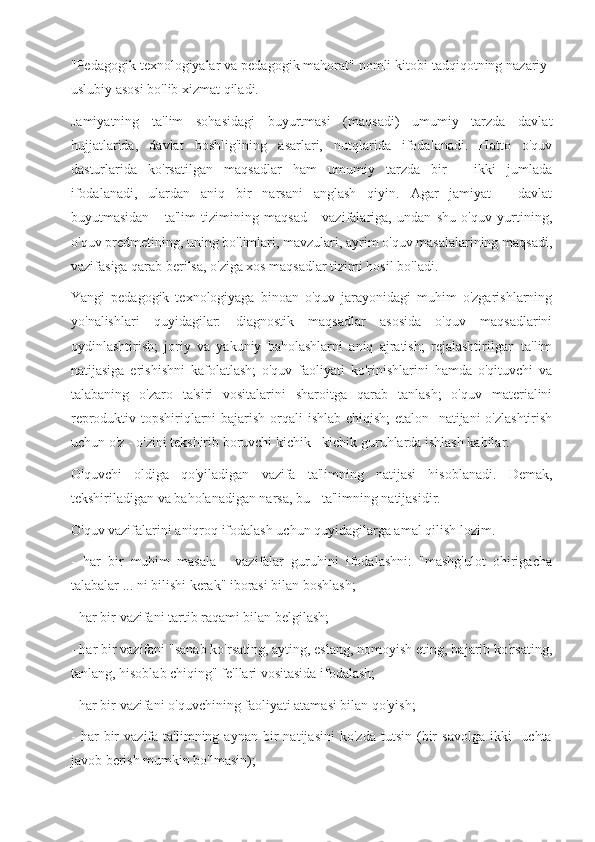 "Pedagogik texnologiyalar va pedagogik mahorat" nomli kitobi tadqiqotning nazariy-
uslubiy asosi bo'lib xizmat qiladi.
Jamiyatning   ta'lim   sohasidagi   buyurtmasi   (maqsadi)   umumiy   tarzda   davlat
hujjatlarida,   davlat   boshlig'ining   asarlari,   nutqlarida   ifodalanadi.   Hatto   o'quv
dasturlarida   ko'rsatilgan   maqsadlar   ham   umumiy   tarzda   bir   -   ikki   jumlada
ifodalanadi,   ulardan   aniq   bir   narsani   anglash   qiyin.   Agar   jamiyat   -   davlat
buyutmasidan   -   ta'lim   tizimining   maqsad   -   vazifalariga,   undan   shu   o'quv   yurtining,
o'quv predmetining, uning bo'limlari, mavzulari, ayrim o'quv masalalarining maqsadi,
vazifasiga qarab berilsa, o'ziga xos maqsadlar tizimi hosil bo'ladi.
Yangi   pedagogik   texnologiyaga   binoan   o'quv   jarayonidagi   muhim   o'zgarishlarning
yo'nalishlari   quyidagilar:   diagnostik   maqsadlar   asosida   o'quv   maqsadlarini
oydinlashtirish;   joriy   va   yakuniy   baholashlarni   aniq   ajratish;   rejalashtirilgan   ta'lim
natijasiga   erishishni   kafolatlash;   o'quv   faoliyati   ko'rinishlarini   hamda   o'qituvchi   va
talabaning   o'zaro   ta'siri   vositalarini   sharoitga   qarab   tanlash;   o'quv   materialini
reproduktiv topshiriqlarni  bajarish orqali  ishlab chiqish;  etalon -natijani o'zlashtirish
uchun o'z - o'zini tekshirib boruvchi kichik - kichik guruhlarda ishlash kabilar.
O'quvchi   oldiga   qo'yiladigan   vazifa   ta'limning   natijasi   hisoblanadi.   Demak,
tekshiriladigan va baholanadigan narsa, bu - ta'limning natijasidir.
O'quv vazifalarini aniqroq ifodalash uchun quyidagilarga amal qilish lozim.
-   har   bir   muhim   masala   -   vazifalar   guruhini   ifodalashni:   "mashg'ulot   ohirigacha
talabalar ... ni bilishi kerak" iborasi bilan boshlash;
- har bir vazifani tartib raqami bilan belgilash;
- har bir vazifani "sanab ko'rsating, ayting, eslang, nomoyish eting, bajarib ko'rsating,
tanlang, hisoblab chiqing" fe'llari vositasida ifodalash;
- har bir vazifani o'quvchining faoliyati atamasi bilan qo'yish;
-   har   bir   vazifa   ta'limning  aynan   bir   natijasini   ko'zda   tutsin   (bir   savolga   ikki   -uchta
javob berish mumkin bo'lmasin); 