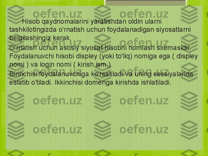       
        Hisob qaydnomalarini yaratishdan oldin ularni 
tashkilotingizda o'rnatish uchun foydalanadigan siyosatlarni 
belgilashingiz kerak.
O'rnatish uchun asosiy siyosat hisobni nomlash sxemasidir. 
Foydalanuvchi hisobi displey (yoki to'liq) nomiga ega ( displey 
nomi ) va login nomi ( kirish ism ).
Birinchisi foydalanuvchiga ko'rsatiladi va uning sessiyalarida 
eslatib o'tiladi. Ikkinchisi domenga kirishda ishlatiladi.                                             