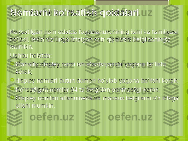 Nomlarni ko'rsatish qoidalari
Ko'rsatilgan nom odatda foydalanuvchining ismi va familiyasi 
bo'ladi, lekin siz unga istalgan satr qiymatini belgilashingiz 
mumkin.
Ushbu holatda:

Mahalliy displey nomi ish stantsiyasida yagona bo'lishi 
kerak;

displey nomlari butun domen bo'ylab yagona bo'lishi kerak;

Ko'rsatilgan nomlar 64 ta belgidan oshmasligi kerak;

Displey nomlari alfanumerik va maxsus belgilarni o'z ichiga 
olishi mumkin.                                             