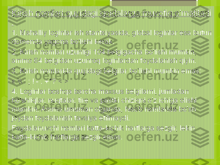 Kirish nomlari quyidagi qoidalarga muvofiq o'rnatiladi 
.
1. Mahalliy loginlar ish stantsiyasida, global loginlar esa butun 
domenda yagona bo'lishi kerak.
2. Kirish nomlari uzunligi 104 belgigacha bo'lishi mumkin, 
ammo 64 belgidan uzunroq loginlardan foydalanish qiyin.
3. Kirish nomlarida quyidagi belgilar bo lishi mumkin emas:ʻ
« \\ : ; ! - . +*? < >
4. Loginlar boshqa barcha maxsus belgilarni, jumladan 
bo'shliqlar, nuqtalar, tire va pastki chiziqni o'z ichiga olishi 
mumkin. Ammo umuman olganda, hisob nomlarida bo'sh 
joydan foydalanish tavsiya etilmaydi.
Foydalanuvchi nomlari katta-kichik harflarga sezgir, lekin 
katta-kichik harflarga sezgir emas.                                             