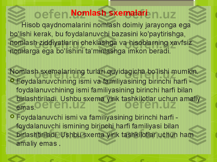 Nomlash sxemalari
      Hisob qaydnomalarini nomlash doimiy jarayonga ega 
bo'lishi kerak, bu foydalanuvchi bazasini ko'paytirishga, 
nomlash ziddiyatlarini cheklashga va hisoblarning xavfsiz 
nomlarga ega bo'lishini ta'minlashga imkon beradi.
  
Nomlash sxemalarining turlari quyidagicha bo'lishi mumkin.

Foydalanuvchining ismi va familiyasining birinchi harfi - 
foydalanuvchining ismi familiyasining birinchi harfi bilan 
birlashtiriladi. Ushbu sxema yirik tashkilotlar uchun amaliy 
emas.

Foydalanuvchi ismi va familiyasining birinchi harfi - 
foydalanuvchi ismining birinchi harfi familiyasi bilan 
birlashtiriladi. Ushbu sxema yirik tashkilotlar uchun ham 
amaliy emas  .                                             