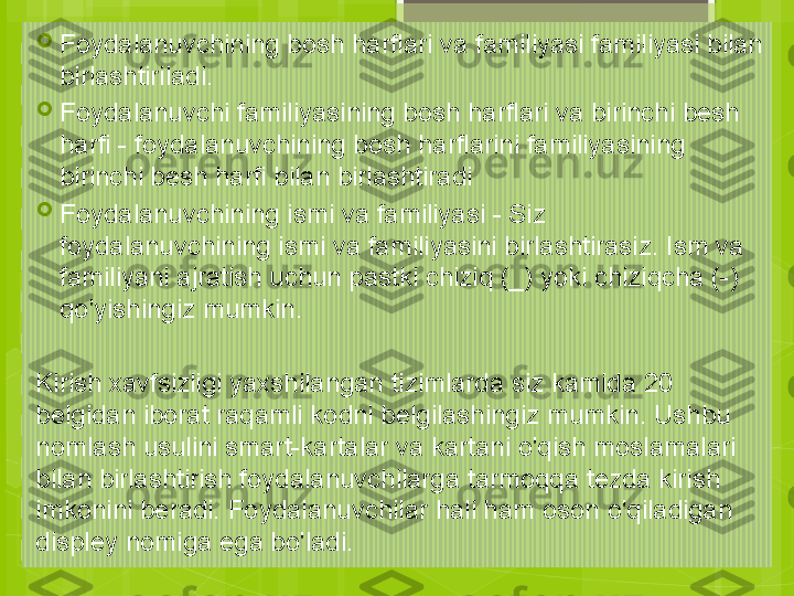 
Foydalanuvchining bosh harflari va familiyasi familiyasi bilan 
birlashtiriladi.

Foydalanuvchi familiyasining bosh harflari va birinchi besh 
harfi - foydalanuvchining bosh harflarini familiyasining 
birinchi besh harfi bilan birlashtiradi

Foydalanuvchining ismi va familiyasi - Siz 
foydalanuvchining ismi va familiyasini birlashtirasiz. Ism va 
familiyani ajratish uchun pastki chiziq (_) yoki chiziqcha (-) 
qo'yishingiz mumkin.
Kirish xavfsizligi yaxshilangan tizimlarda siz kamida 20 
belgidan iborat raqamli kodni belgilashingiz mumkin. Ushbu 
nomlash usulini smart-kartalar va kartani o'qish moslamalari 
bilan birlashtirish foydalanuvchilarga tarmoqqa tezda kirish 
imkonini beradi. Foydalanuvchilar hali ham oson o'qiladigan 
displey nomiga ega bo'ladi.                                             